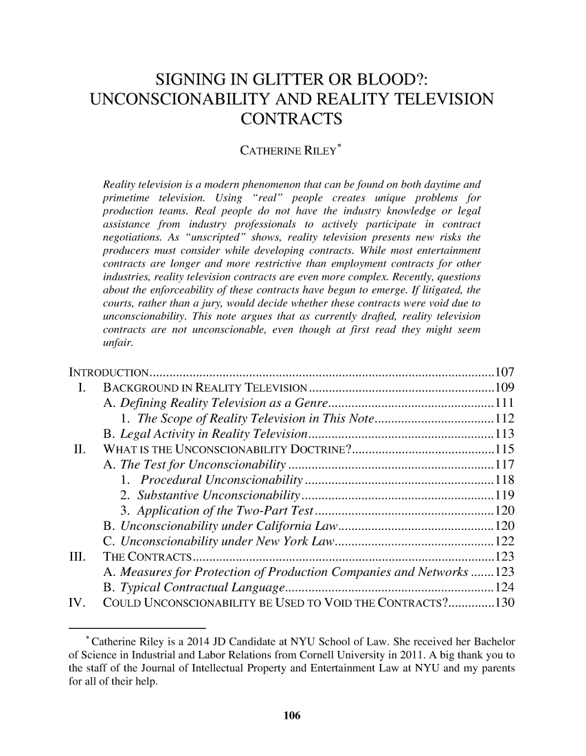 handle is hein.journals/nyuinpe3 and id is 108 raw text is: SIGNING IN GLITTER OR BLOOD?:
UNCONSCIONABILITY AND REALITY TELEVISION
CONTRACTS
CATHERINE RILEY*
Reality television is a modern phenomenon that can be found on both daytime and
primetime television. Using real people creates unique problems for
production teams. Real people do not have the industry knowledge or legal
assistance from industry professionals to actively participate in contract
negotiations. As unscripted shows, reality television presents new risks the
producers must consider while developing contracts. While most entertainment
contracts are longer and more restrictive than employment contracts for other
industries, reality television contracts are even more complex. Recently, questions
about the enforceability of these contracts have begun to emerge. If litigated, the
courts, rather than a jury, would decide whether these contracts were void due to
unconscionability. This note argues that as currently drafted, reality television
contracts are not unconscionable, even though at first read they might seem
unfair.
INTRODUCTION...........................................................107
I.   BACKGROUND IN REALITY TELEVISION           .......................... ......109
A. Defining Reality Television as a Genre.        ..........    ..............111
1. The Scope of Reality Television in This Note...........         .......112
B. Legal Activity in Reality Television.    .....................    .....113
II.   WHAT IS THE UNCONSCIONABILITY DOCTRINE?..................             ......115
A. The Test for Unconscionability ................           .............117
1. Procedural Unconscionability ...........................118
2. Substantive Unconscionability ...............           ............119
3. Application of the Two-Part Test..............................120
B. Unconscionability under California Law....          ......................120
C. Unconscionability under New York Law.           ...........................122
11.   THE CONTRACTS.....................................................123
A. Measuresfor Protection of Production Companies and Networks....... 123
B. Typical Contractual Language        .....................  ..............124
IV.    COULD UNCONSCIONABILITY BE USED TO VOID THE CONTRACTS?..............130
* Catherine Riley is a 2014 JD Candidate at NYU School of Law. She received her Bachelor
of Science in Industrial and Labor Relations from Cornell University in 2011. A big thank you to
the staff of the Journal of Intellectual Property and Entertainment Law at NYU and my parents
for all of their help.

106


