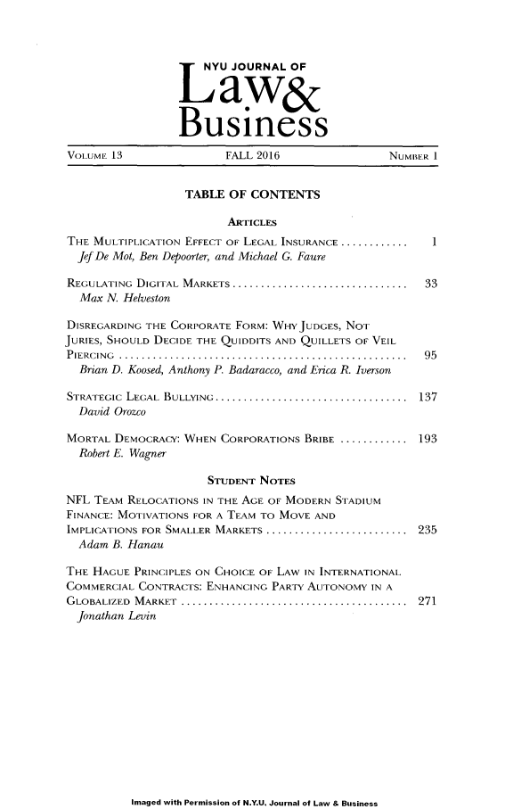 handle is hein.journals/nyujolbu13 and id is 1 raw text is: 




                       U JOURNAL  OF


                    Lawxr

                 Business

VOLUME 13               FALL 2016                NUMBER I


                  TABLE  OF CONTENTS

                        ARTICLES
THE MULTIPLICATION EFFECT OF LEGAL INSURANCE ............    I
  JefDe Mot, Ben Depoorter, and Michael G. Faure

REGULATING DIGITAL MARKETS ...  .............................. 33
  Max N. Helveston

DISREGARDING THE CORPORATE FORM: WHYJUDGES, NOT
JURIES, SHOULD DECIDE THE QUIDDITS AND QUILLETS OF VEIL
PIERCING ...................................................  95
  Brian D. Koosed, Anthony P. Badaracco, and Erica R. Iverson

STRATEGIC LEGAL BULLYING..................................  137
  David Orozco

MORTAL DEMOCRACY: WHEN CORPORATIONS BRIBE ............ ...193
  Robert E. Wagner

                     STUDENT NOTES
NFL TEAM RELOCATIONS IN THE AGE OF MODERN STADIUM
FINANCE: MOTIVATIONS FOR A TEAM TO MOVE AND
IMPLICATIONS FOR SMALLER MARKETS  ......................... 235
  Adam B. Hanan

THE HAGUE PRINCIPLES ON CHOICE OF LAW IN INTERNATIONAL
COMMERCIAL CONTRACTS: ENHANCING PARTY AUTONOMY IN A
GLOBALIZED M ARKET ........................................  271
  Jonathan Levin


Imaged with Permission of N.Y.U. Journal of Law & Business



