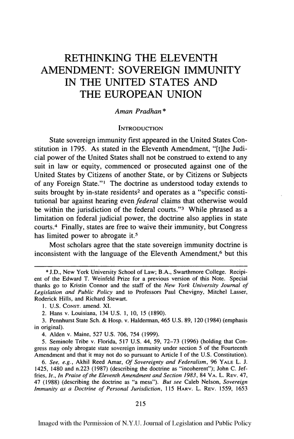 handle is hein.journals/nyulpp11 and id is 219 raw text is: RETHINKING THE ELEVENTH
AMENDMENT: SOVEREIGN IMMUNITY
IN THE UNITED STATES AND
THE EUROPEAN UNION
Aman Pradhan*
INTRODUCTION
State sovereign immunity first appeared in the United States Con-
stitution in 1795. As stated in the Eleventh Amendment, It]he Judi-
cial power of the United States shall not be construed to extend to any
suit in law or equity, commenced or prosecuted against one of the
United States by Citizens of another State, or by Citizens or Subjects
of any Foreign State.' The doctrine as understood today extends to
suits brought by in-state residents2 and operates as a specific consti-
tutional bar against hearing even federal claims that otherwise would
be within the jurisdiction of the federal courts.'3 While phrased as a
limitation on federal judicial power, the doctrine also applies in state
courts.4 Finally, states are free to waive their immunity, but Congress
has limited power to abrogate it.5
Most scholars agree that the state sovereign immunity doctrine is
inconsistent with the language of the Eleventh Amendment,6 but this
* J.D., New York University School of Law; B.A., Swarthmore College. Recipi-
ent of the Edward T. Weinfeld Prize for a previous version of this Note. Special
thanks go to Kristin Connor and the staff of the New York University Journal of
Legislation and Public Policy and to Professors Paul Chevigny, Mitchel Lasser,
Roderick Hills, and Richard Stewart.
1. U.S. CONST. amend. XI.
2. Hans v. Louisiana, 134 U.S. 1, 10, 15 (1890).
3. Pennhurst State Sch. & Hosp. v. Halderman, 465 U.S. 89, 120 (1984) (emphasis
in original).
4. Alden v. Maine, 527 U.S. 706, 754 (1999).
5. Seminole Tribe v. Florida, 517 U.S. 44, 59, 72-73 (1996) (holding that Con-
gress may only abrogate state sovereign immunity under section 5 of the Fourteenth
Amendment and that it may not do so pursuant to Article I of the U.S. Constitution).
6. See, e.g., Akhil Reed Amar, Of Sovereignty and Federalism, 96 YALE L. J.
1425, 1480 and n.223 (1987) (describing the doctrine as incoherent); John C. Jef-
fries, Jr., In Praise of the Eleventh Amendment and Section 1983, 84 VA. L. REV. 47,
47 (1988) (describing the doctrine as a mess). But see Caleb Nelson, Sovereign
Immunity as a Doctrine of Personal Jurisdiction, 115 HARV. L. REV. 1559, 1653
215
Imaged with the Permission of N.Y.U. Journal of Legislation and Public Policy


