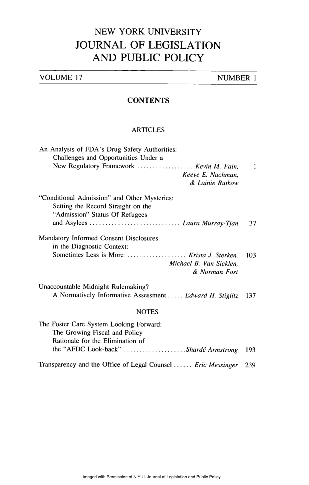 handle is hein.journals/nyulpp17 and id is 1 raw text is: 



                NEW YORK UNIVERSITY

           JOURNAL OF LEGISLATION

                AND PUBLIC POLICY

VOLUME 17                                           NUMBER 1


                          CONTENTS



                          ARTICLES

An Analysis of FDA's Drug Safety Authorities:
    Challenges and Opportunities Under a
    New Regulatory Framework .................. Kevin M. Fain, I
                                          Keeve E. Nachman,
                                            & Lainie Rutkow

Conditional Admission and Other Mysteries:
    Setting the Record Straight on the
    Admission Status Of Refugees
    and Asylees  ........................Laura Murray-Tjan    37

Mandatory Informed Consent Disclosures
    in the Diagnostic Context:
    Sometimes Less is More ................ Krista J. Sterken,  103
                                      Michael B. Van Sicklen,
                                             & Norman Fost

Unaccountable Midnight Rulemaking?
    A Normatively Informative Assessment ..... Edward H. Stiglitz  137

                             NOTES

The Foster Care System Looking Forward:
    The Growing Fiscal and Policy
    Rationale for the Elimination of
    the AFDC Look-back .. .................. Shardd Armstrong  193

Transparency and the Office of Legal Counsel ...... Eric Messinger 239


Imaged with Permission of N.Y.U. Journal of Legislation and Public Policy


