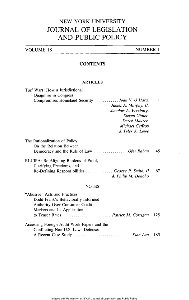 handle is hein.journals/nyulpp18 and id is 1 raw text is: 



                NEW YORK UNIVERSITY

          JOURNAL OF LEGISLATION
               AND PUBLIC POLICY

VOLUME 18                                          NUMBER I


                         CONTENTS



                           ARTICLES

Turf Wars: How a Jurisdictional
    Quagmire in Congress
    Compromises Homeland Security .......... Joan V. O'Hara,  I
                                        James A. Murphy, II,
                                        Jacobus A. Vreeburg,
                                              Steven Gialer,
                                              Derek Maurer,
                                            Michael Geffroy
                                            & Tyler K. Lowe

The Rationalization of Policy:
    On the Relation Between
    Democracy and the Rule of Law ................ Ofer Raban 45

RLUIPA:  Re-Aligning Burdens of Proof,
    Clarifying Freedoms, and
    Re-Defining Responsibilities .............. George P. Smith, II  67
                                        &  Philip M. Donoho

                            NOTES
Abusive Acts and Practices:
    Dodd-Frank's Behaviorally Informed
    Authority Over Consumer Credit
    Markets and Its Application
    to Teaser Rates ....................Patrick M. Corrigan 125

Accessing Foreign Audit Work Papers and the
    Conflicting Non-U.S. Laws Defense:
    A Recent Case Study     ........................ Xiao Luo 185


Imaged with Permission of N.Y.U. Journal of Legislation and Public Policy



