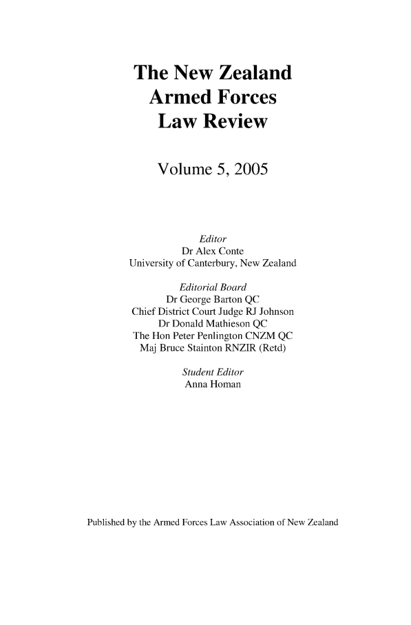 handle is hein.journals/nzaflr5 and id is 1 raw text is: The New Zealand
Armed Forces
Law Review
Volume 5, 2005
Editor
Dr Alex Conte
University of Canterbury, New Zealand
Editorial Board
Dr George Barton QC
Chief District Court Judge RJ Johnson
Dr Donald Mathieson QC
The Hon Peter Penlington CNZM QC
Maj Bruce Stainton RNZIR (Retd)
Student Editor
Anna Homan

Published by the Armed Forces Law Association of New Zealand


