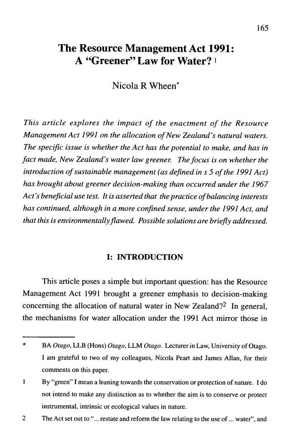 handle is hein.journals/nzjel1 and id is 171 raw text is: 165

The Resource Management Act 1991:
A Greener Law for Water?'
Nicola R Wheen*
This article explores the impact of the enactment of the Resource
Management Act 1991 on the allocation of New Zealand's natural waters.
The specific issue is whether the Act has the potential to make, and has in
fact made, New Zealand's water law greener The focus is on whether the
introduction of sustainable management (as defined in s 5 of the 1991 Act)
has brought about greener decision-making than occurred under the 1967
Act's beneficial use test. It is asserted that the practice of balancing interests
has continued, although in a more confined sense, under the 1991 Act, and
that this is environmentally flawed. Possible solutions are briefly addressed.
1: INTRODUCTION
This article poses a simple but important question: has the Resource
Management Act 1991 brought a greener emphasis to decision-making
concerning the allocation of natural water in New Zealand?2 In general,
the mechanisms for water allocation under the 1991 Act mirror those in
BA Otago, LLB (Hons) Otago, LLM Otago. Lecturer in Law, University of Otago.
I am grateful to two of my colleagues, Nicola Peart and James Allan, for their
comments on this paper.
1    By green I mean a leaning towards the conservation or protection of nature. I do
not intend to make any distinction as to whether the aim is to conserve or protect
instrumental, intrinsic or ecological values in nature.
2    The Act set out to ... restate and reform the law relating to the use of... water, and


