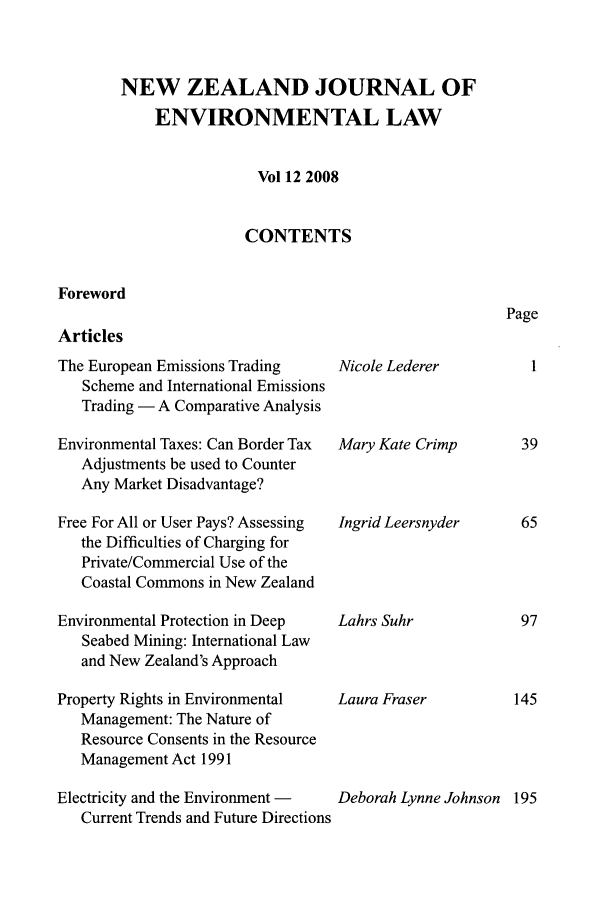 handle is hein.journals/nzjel12 and id is 1 raw text is: NEW ZEALAND JOURNAL OF
ENVIRONMENTAL LAW
Vol 12 2008
CONTENTS

Foreword
Articles

The European Emissions Trading
Scheme and International Emissions
Trading - A Comparative Analysis
Environmental Taxes: Can Border Tax
Adjustments be used to Counter
Any Market Disadvantage?
Free For All or User Pays? Assessing
the Difficulties of Charging for
Private/Commercial Use of the
Coastal Commons in New Zealand
Environmental Protection in Deep
Seabed Mining: International Law
and New Zealand's Approach
Property Rights in Environmental
Management: The Nature of
Resource Consents in the Resource
Management Act 1991
Electricity and the Environment -
Current Trends and Future Directions

Nicole Lederer

Mary Kate Crimp

Ingrid Leersnyder

Lahrs Suhr

Laura Fraser

Deborah Lynne Johnson 195

Page



