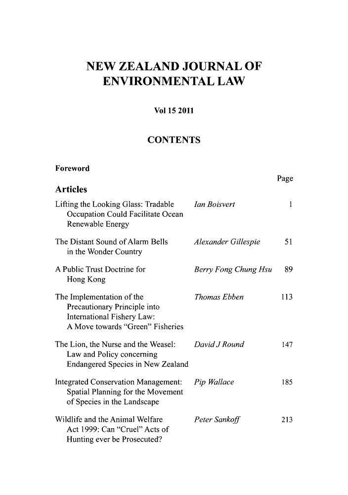 handle is hein.journals/nzjel15 and id is 1 raw text is: NEW ZEALAND JOURNAL OF
ENVIRONMENTAL LAW
Vol 15 2011
CONTENTS

Foreword
Articles

Lifting the Looking Glass: Tradable
Occupation Could Facilitate Ocean
Renewable Energy
The Distant Sound of Alarm Bells
in the Wonder Country
A Public Trust Doctrine for
Hong Kong
The Implementation of the
Precautionary Principle into
International Fishery Law:
A Move towards Green Fisheries
The Lion, the Nurse and the Weasel:
Law and Policy concerning
Endangered Species in New Zealand
Integrated Conservation Management:
Spatial Planning for the Movement
of Species in the Landscape
Wildlife and the Animal Welfare
Act 1999: Can Cruel Acts of
Hunting ever be Prosecuted?

Ian Boisvert
Alexander Gillespie
Berry Fong Chung Hsu
Thomas Ebben
David JRound
Pip Wallace
Peter Sankoff

Page

1

51
89
113
147
185
213


