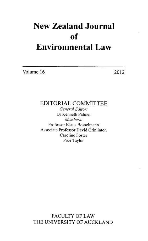handle is hein.journals/nzjel16 and id is 1 raw text is: New Zealand Journal
of
Environmental Law

Volume 16

EDITORIAL COMMITTEE
General Editor:
Dr Kenneth Palmer
Members:
Professor Klaus Bosselmann
Associate Professor David Grinlinton
Caroline Foster
Prue Taylor
FACULTY OF LAW
THE UNIVERSITY OF AUCKLAND

2012


