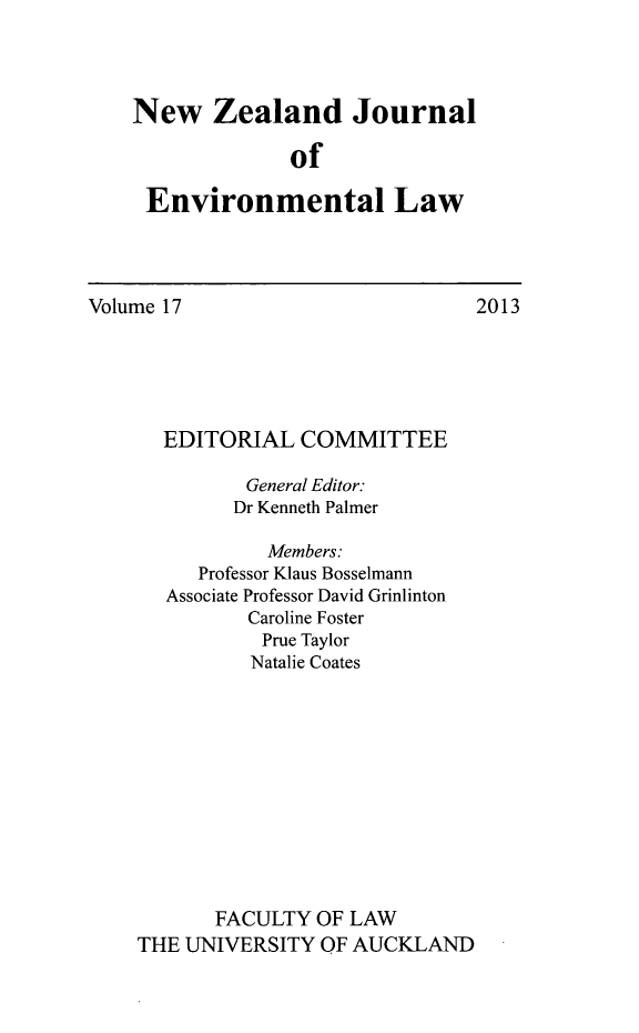 handle is hein.journals/nzjel17 and id is 1 raw text is: New Zealand Journal
of
Environmental Law

Volume 17

EDITORIAL COMMITTEE
General Editor:
Dr Kenneth Palmer
Members:
Professor Klaus Bosselmann
Associate Professor David Grinlinton
Caroline Foster
Prue Taylor
Natalie Coates
FACULTY OF LAW
THE UNIVERSITY OF AUCKLAND

2013


