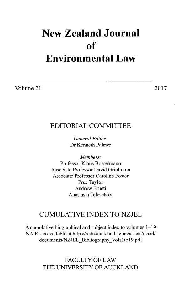 handle is hein.journals/nzjel21 and id is 1 raw text is: 




New Zealand Journal

               of

 Environmental Law


Volume 21                                      2017






            EDITORIAL COMMITTEE

                    General Editor:
                    Dr Kenneth Palmer

                      Members:
               Professor Klaus Bosselmann
            Associate Professor David Grinlinton
            Associate Professor Caroline Foster
                     Prue Taylor
                     Andrew Erueti
                  Anastasia Telesetsky


        CUMULATIVE INDEX TO NZJEL

    A cumulative biographical and subject index to volumes 1-19
    NZJEL is available at https://cdn.auckland.ac.nz/assets/nzcel/
        documents/NZJELBibliographyVols Ito 1 9.pdf


                 FACULTY  OF  LAW
         THE  UNIVERSITY   OF AUCKLAND



