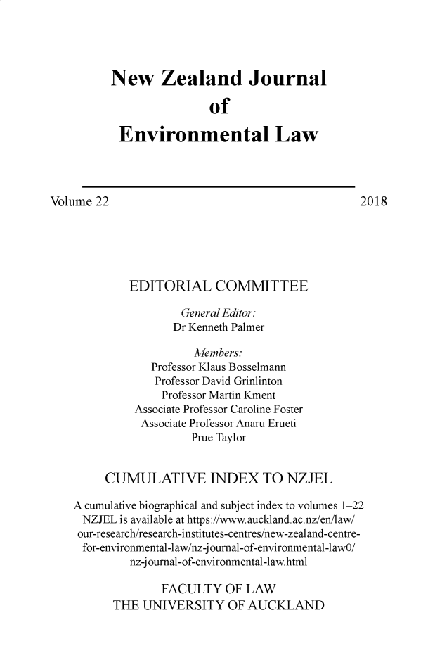handle is hein.journals/nzjel22 and id is 1 raw text is: 




          New Zealand Journal

                         of

           Environmental Law




Volume 22                                        2018






            EDITORIAL COMMITTEE

                     General Editor:
                   Dr Kenneth Palmer

                       Members:
                Professor Klaus Bosselmann
                Professor David Grinlinton
                  Professor Martin Kment
             Associate Professor Caroline Foster
             Associate Professor Anaru Erueti
                      Prue Taylor


         CUMULATIVE INDEX TO NZJEL

    A cumulative biographical and subject index to volumes 1-22
    NZJEL is available at https ://www. auckland. ac.nz/en/law/
    our-research/research-institutes-centres/new-zealand-centre-
    for-environmental-law/nz-j ournal-of-environmental-lawO/
             nz-j ournal-of-environmental-law. html

                  FACULTY OF LAW
          THE UNIVERSITY OF AUCKLAND


