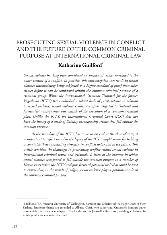 handle is hein.journals/nzwomlj2 and id is 172 raw text is: 







PROSECUTING SEXUAL VIOLENCE IN CONFLICT
AND THE FUTURE OF THE COMMON CRIMINAL
  PURPOSE AT INTERNATIONAL CRIMINAL LAW

                         Katharine Guilford*

    Sexual violence has long been considered an incidental crime, unrelated to the
    wider context of a conflict. In practice, this misconception can result in sexual
    violence unconsciously being subjected to a higher standard ofproof than other
    crimes before it can be considered within the common criminal purpose of a
    criminal group. While the International Criminal Tribunal for the former
    Yugoslavia (ICTY) has established a robust body ofjurisprudence in relation
    to sexual violence, sexual violence crimes are often relegated to 'natural and
    foreseeable consequences but outside of the execution of a common criminal
    plan. Unlike the ICTY the International Criminal Court (ICC) does not
    have the luxury of a mode of liability encompassing crimes that fall outside the
    common purpose.
         As the mandate of the ICTY has come to an end at the close of 2o07, it
    is important to reflect on what the legacy of the ICTY might mean for holding
    accountable those committing atrocities in conflicts today and in the future. 7his
    article considers the challenges in prosecuting conflict-related sexual violence in
    international criminal courts and tribunals. It looks at the manner in which
    sexual violence was found to fall outside the common purpose in a number of
    Kosovo cases before the ICTYandputsforwardpotential tools that could be used
    to ensure that, in the minds ofjudges, sexual violence plays a prominent role in
    the common criminalpurpose.





    LLB(Hons)/BA, Victoria University of Wellington. Barrister and Solicitor of the High Court of New
    Zealand. Immense thanks are extended to Alberto Costi, who supervised Katharine's honours paper
    from which this article was adapted. Thanks also to this Journal's editors for providing a platform in
    which gender issues can be discussed.


