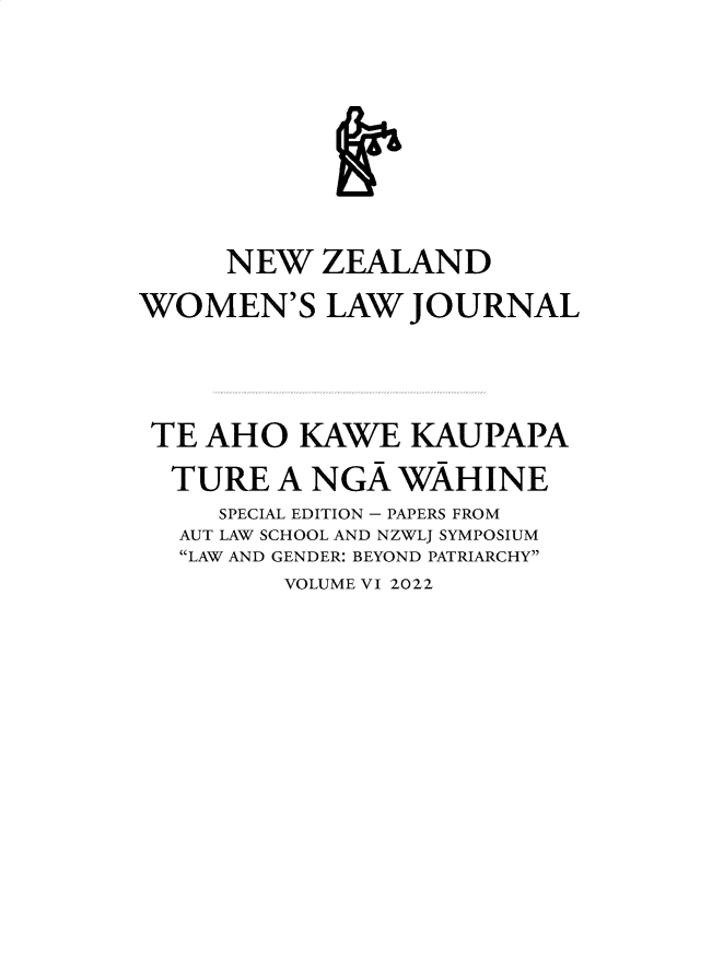 handle is hein.journals/nzwomlj6 and id is 1 raw text is: 








     NEW   ZEALAND
WOMEN'S LAW JOURNAL




TE  AHO   KAWE   KAUPAPA
  TURE   A NGA  WAHINE
     SPECIAL EDITION - PAPERS FROM
   AUT LAW SCHOOL AND NZWLJ SYMPOSIUM
   LAW AND GENDER: BEYOND PATRIARCHY
         VOLUME VI 2022


