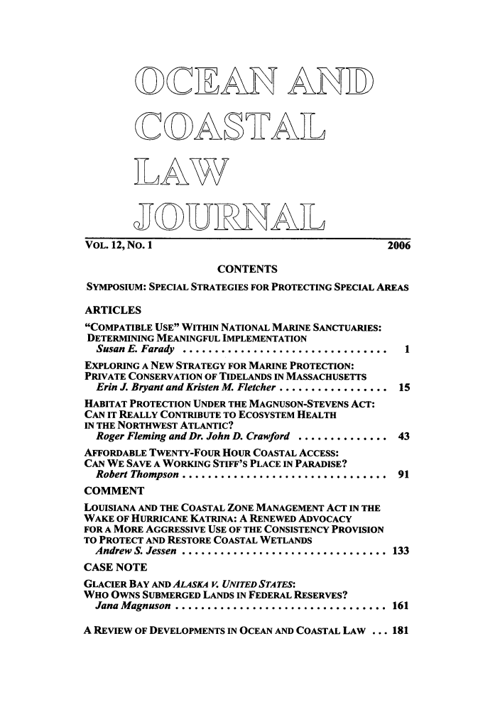 handle is hein.journals/occoa12 and id is 1 raw text is: o CLAN ANID)
VOL. 12, No. 1                                  2006
CONTENTS
SYMPOSIUM: SPECIAL STRATEGIES FOR PROTECTING SPECIAL AREAS
ARTICLES
COMPATIBLE USE WITHIN NATIONAL MARINE SANCTUARIES:
DETERMINING MEANINGFUL IMPLEMENTATION
Susan E. Farady  ..................................  1
EXPLORING A NEW STRATEGY FOR MARINE PROTECTION:
PRIVATE CONSERVATION OF TIDELANDS IN MASSACHUSETTS
Erin J. Bryant and Kristen M. Fletcher ................. 15
HABITAT PROTECTION UNDER THE MAGNUSON-STEVENS ACT:
CAN IT REALLY CONTRIBUTE TO ECOSYSTEM HEALTH
IN THE NORTHWEST ATLANTIC?
Roger Fleming and Dr. John D. Crawford .............. 43
AFFORDABLE TWENTY-FOUR HOUR COASTAL ACCESS:
CAN WE SAVE A WORKING STIFF'S PLACE IN PARADISE?
Robert Thompson .................................  91
COMMENT
LOUISIANA AND THE COASTAL ZONE MANAGEMENT ACT IN THE
WAKE OF HURRICANE KATRINA: A RENEWED ADVOCACY
FOR A MORE AGGRESSIVE USE OF THE CONSISTENCY PROVISION
TO PROTECT AND RESTORE COASTAL WETLANDS
Andrew S. Jessen ................................. 133
CASE NOTE
GLACIER BAY AND ALASKA V. UNITED STATES:
WHO OWNS SUBMERGED LANDS IN FEDERAL RESERVES?
Jana Magnuson .................................. 161
A REVIEW OF DEVELOPMENTS IN OCEAN AND COASTAL LAW ... 181


