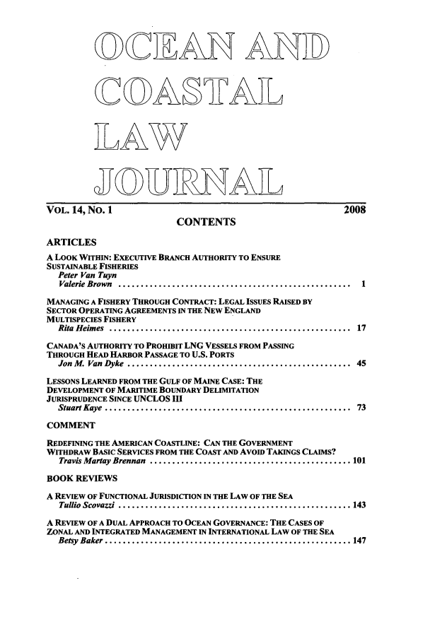 handle is hein.journals/occoa14 and id is 1 raw text is: OQCI AN ANID
COA§IVA
ThAW
JOURHTA L
VOL. 14, No. 1                                                    2008
CONTENTS
ARTICLES
A LOOK WITHIN: EXECUTIVE BRANCH AUTHORITY TO ENSURE
SUSTAINABLE FISHERIES
Peter Van Tuyn
Valerie Brown  ....................................................  1
MANAGING A FISHERY THROUGH CONTRACT: LEGAL ISSUES RAISED BY
SECTOR OPERATING AGREEMENTS IN THE NEW ENGLAND
MULTISPECIES FISHERY
Rita Heimes  ......................................................  17
CANADA'S AUTHORITY TO PROHIBIT LNG VESSELS FROM PASSING
THROUGH HEAD HARBOR PASSAGE TO U.S. PORTS
Jon M. Van Dyke  ..................................................  45
LESSONS LEARNED FROM THE GULF OF MAINE CASE: THE
DEVELOPMENT OF MARITIME BOUNDARY DELIMITATION
JURISPRUDENCE SINCE UNCLOS III
Stuart Kaye  .......................................................  73
COMMENT
REDEFINING THE AMERICAN COASTLINE: CAN THE GOVERNMENT
WITHDRAW BASIC SERVICES FROM THE COAST AND AVOID TAKINGS CLAIMS?
Travis Martay Brennan  ............................................. 101
BOOK REVIEWS
A REVIEW OF FUNCTIONAL JURISDICTION IN THE LAW OF THE SEA
Tullio Scovazzi  .................................................... 143
A REVIEW OF A DUAL APPROACH TO OCEAN GOVERNANCE: THE CASES OF
ZONAL AND INTEGRATED MANAGEMENT IN INTERNATIONAL LAW OF THE SEA
Betsy  Baker ....................................................... 147


