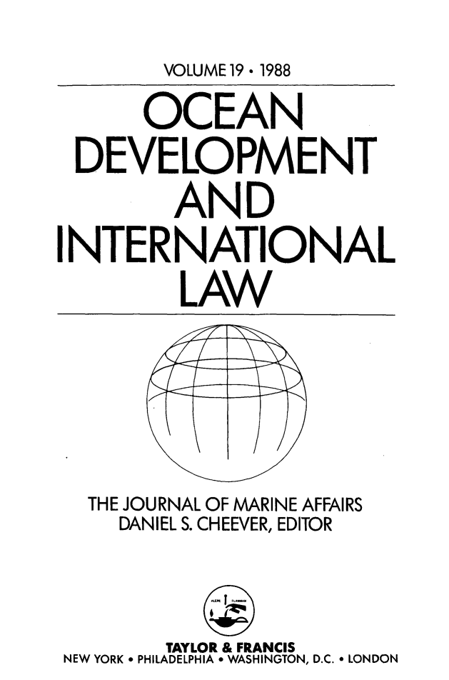 handle is hein.journals/ocdev19 and id is 1 raw text is: VOLUME 19 * 1988

OCEAN
DEVELOPMENT
AND
NTERNATIONAL
LAW

THE JOURNAL OF MARINE AFFAIRS
DANIEL S. CHEEVER, EDITOR

TAYLOR & FRANCIS
NEW YORK * PHILADELPHIA * WASHINGTON, D.C. * LONDON

I


