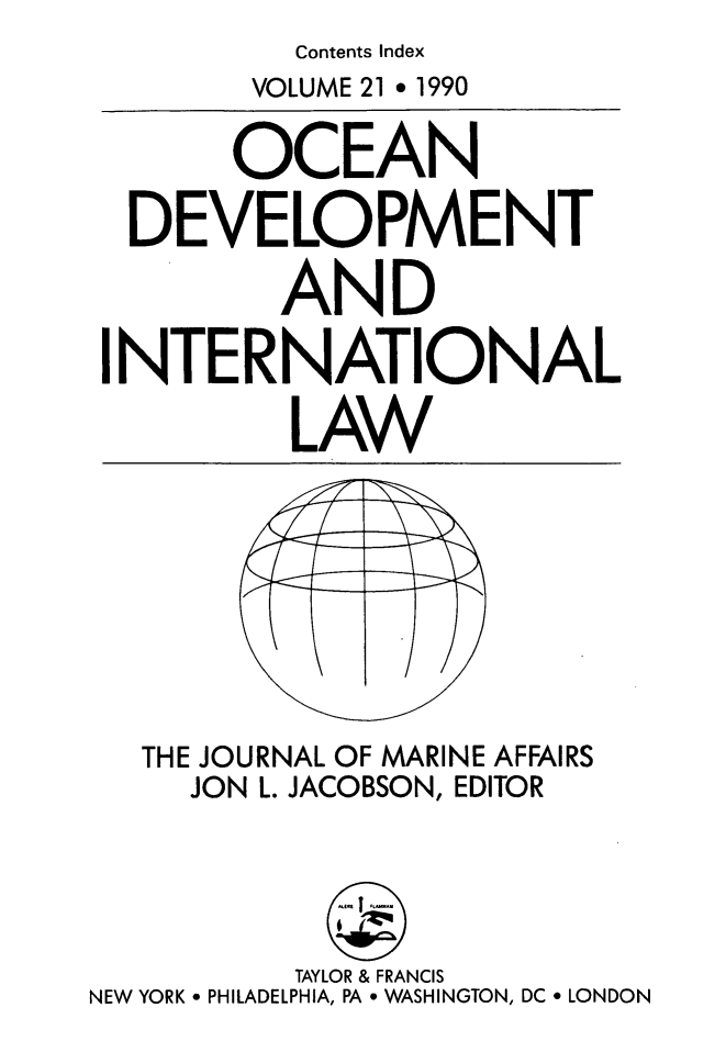 handle is hein.journals/ocdev21 and id is 1 raw text is: Contents Index

VOLUME 21 * 1990
OCEAN
DEVELOPMENT
AND
INTERNATIONAL
LAW

THE JOURNAL OF MARINE AFFAIRS
JON L. JACOBSON, EDITOR

TAYLOR & FRANCIS
NEW YORK * PHILADELPHIA, PA * WASHINGTON, DC * LONDON


