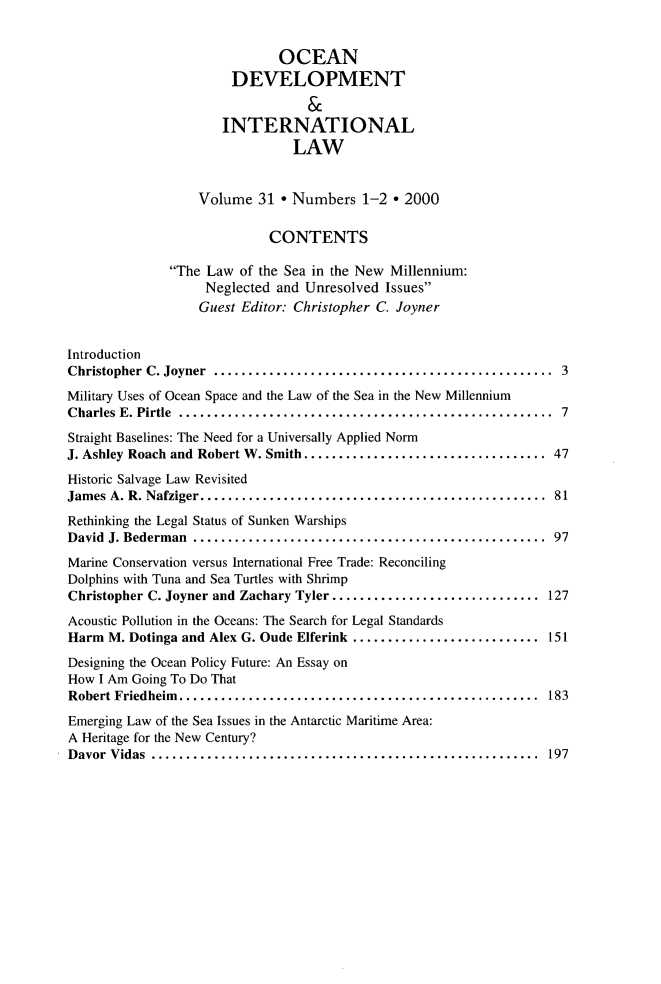 handle is hein.journals/ocdev31 and id is 1 raw text is: OCEAN
DEVELOPMENT
&
INTERNATIONAL
LAW
Volume 31 * Numbers 1-2 * 2000
CONTENTS
The Law of the Sea in the New Millennium:
Neglected and Unresolved Issues
Guest Editor: Christopher C. Joyner
Introduction
Christopher C. Joyner   ............................................. 3
Military Uses of Ocean Space and the Law of the Sea in the New Millennium
Charles E. Pirtle ..................................... ............ 7
Straight Baselines: The Need for a Universally Applied Norm
J. Ashley Roach and Robert W. Smith................................ 47
Historic Salvage Law Revisited
James A. R. Nafziger............................................. 81
Rethinking the Legal Status of Sunken Warships
David J. Bederman     .............................................. 97
Marine Conservation versus International Free Trade: Reconciling
Dolphins with Tuna and Sea Turtles with Shrimp
Christopher C. Joyner and Zachary Tyler ............................ 127
Acoustic Pollution in the Oceans: The Search for Legal Standards
Harm M. Dotinga and Alex G. Oude Elferink ......................... 151
Designing the Ocean Policy Future: An Essay on
How I Am Going To Do That
Robert Friedheim............................................... 183
Emerging Law of the Sea Issues in the Antarctic Maritime Area:
A Heritage for the New Century?
Davor Vidas   ................................................... 197


