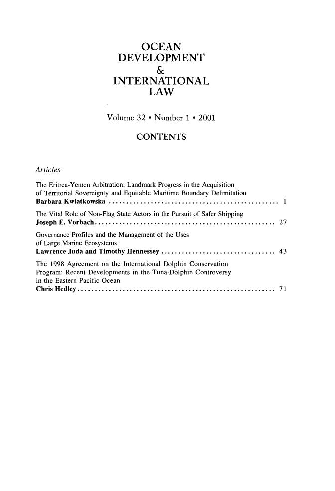 handle is hein.journals/ocdev32 and id is 1 raw text is: OCEAN
DEVELOPMENT
&
INTERNATIONAL
LAW
Volume 32 * Number 1 * 2001
CONTENTS
Articles
The Eritrea-Yemen Arbitration: Landmark Progress in the Acquisition
of Territorial Sovereignty and Equitable Maritime Boundary Delimitation
Barbara Kwiatkowska ................................      ............. 1
The Vital Role of Non-Flag State Actors in the Pursuit of Safer Shipping
Joseph E. Vorbach....   .......................................... 27
Governance Profiles and the Management of the Uses
of Large Marine Ecosystems
Lawrence Juda and Timothy Hennessey ..............................     43
The 1998 Agreement on the International Dolphin Conservation
Program: Recent Developments in the Tuna-Dolphin Controversy
in the Eastern Pacific Ocean
Chris Hedley.................................................... 71


