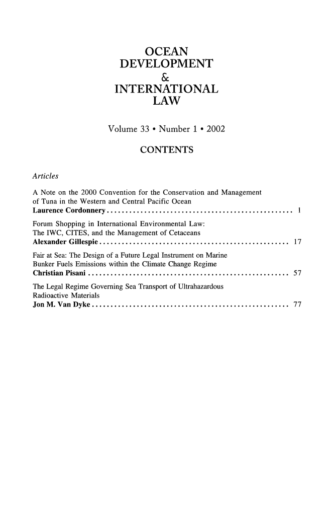 handle is hein.journals/ocdev33 and id is 1 raw text is: OCEAN
DEVELOPMENT
INTERNATIONAL
LAW
Volume 33 * Number 1 * 2002
CONTENTS
Articles
A Note on the 2000 Convention for the Conservation and Management
of Tuna in the Western and Central Pacific Ocean
Laurence Cordonnery ..     ........................................... 1
Forum Shopping in International Environmental Law:
The IWC, CITES, and the Management of Cetaceans
Alexander Gillespie.............................................. 17
Fair at Sea: The Design of a Future Legal Instrument on Marine
Bunker Fuels Emissions within the Climate Change Regime
Christian Pisani  ............................................... 57
The Legal Regime Governing Sea Transport of Ultrahazardous
Radioactive Materials
Jon M. Van Dyke...     ......................................... 77


