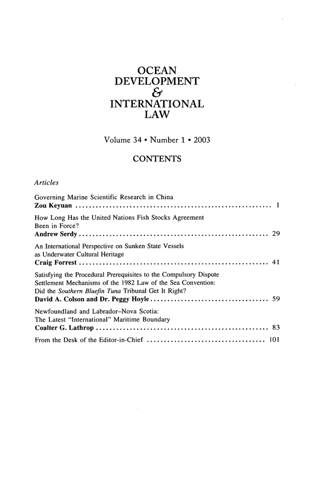 handle is hein.journals/ocdev34 and id is 1 raw text is: OCEAN
DEVELOPMENT
&
INTERNATIONAL
LAW
Volume 34 * Number 1 * 2003
CONTENTS
Articles
Governing Marine Scientific Research in China
Zou  Keyuan  ..........................................................  1
How Long Has the United Nations Fish Stocks Agreement
Been in Force?
Andrew  Serdy  ........................................................  29
An International Perspective on Sunken State Vessels
as Underwater Cultural Heritage
Craig  Forrest  ........................................................  41
Satisfying the Procedural Prerequisites to the Compulsory Dispute
Settlement Mechanisms of the 1982 Law of the Sea Convention:
Did the Southern Bluefin Tuna Tribunal Get It Right?
David A. Colson and Dr. Peggy Hoyle................................... 59
Newfoundland and Labrador-Nova Scotia:
The Latest International Maritime Boundary
Coalter  G. Lathrop  ...................................................  83
From  the Desk of the Editor-in-Chief  ...................................  101



