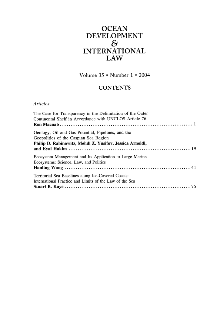 handle is hein.journals/ocdev35 and id is 1 raw text is: OCEAN
DEVELOPMENT
&
INTERNATIONAL
LAW
Volume 35 * Number 1 * 2004
CONTENTS
Articles
The Case for Transparency in the Delimitation of the Outer
Continental Shelf in Accordance with UNCLOS Article 76
Ron Macnab      ................................................... 1
Geology, Oil and Gas Potential, Pipelines, and the
Geopolitics of the Caspian Sea Region
Philip D. Rabinowitz, Mehdi Z. Yusifov, Jessica Arnoldi,
and Eyal Hakim     ............................................... 19
Ecosystem Management and Its Application to Large Marine
Ecosystems: Science, Law, and Politics
Hanling Wang     ................................................. 41
Territorial Sea Baselines along Ice-Covered Coasts:
International Practice and Limits of the Law of the Sea
Stuart B. Kaye................................................ 75


