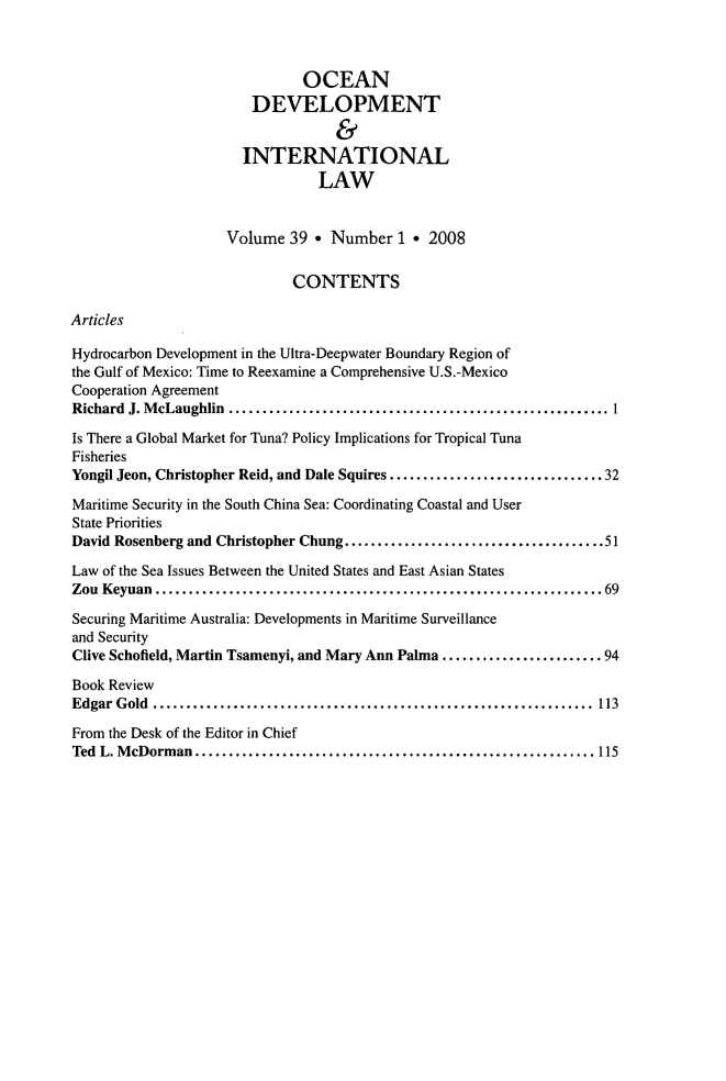 handle is hein.journals/ocdev39 and id is 1 raw text is: OCEAN
DEVELOPMENT
&
INTERNATIONAL
LAW
Volume 39 * Number 1 * 2008
CONTENTS
Articles
Hydrocarbon Development in the Ultra-Deepwater Boundary Region of
the Gulf of Mexico: Time to Reexamine a Comprehensive U.S.-Mexico
Cooperation Agreement
Richard J. McLaughlin       ............................................ 1
Is There a Global Market for Tuna? Policy Implications for Tropical Tuna
Fisheries
Yongil Jeon, Christopher Reid, and Dale Squires ................  .........32
Maritime Security in the South China Sea: Coordinating Coastal and User
State Priorities
David Rosenberg and Christopher Chung..............................51
Law of the Sea Issues Between the United States and East Asian States
Zou Keyuan         .................................................... 69
Securing Maritime Australia: Developments in Maritime Surveillance
and Security
Clive Schofield, Martin Tsamenyi, and Mary Ann Palma .............    ......94
Book Review
Edgar  G old  ..................................................................  113
From the Desk of the Editor in Chief
Ted L. McDorman..............................                 ........... 115



