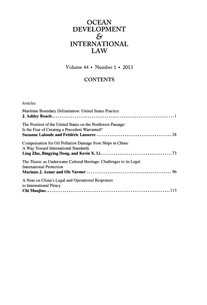 handle is hein.journals/ocdev44 and id is 1 raw text is: OCEAN
DEVELOPMENT
&
INTERNATIONAL
LAW
Volume 44 * Number 1 * 2013
CONTENTS
Articles
Maritime Boundary Delimitation: United States Practice
J. Ashley Roach.      .................................................
The Position of the United States on the Northwest Passage:
Is the Fear of Creating a Precedent Warranted?
Suzanne Lalonde and Frideric Lasserre   .............................. 28
Compensation for Oil Pollution Damage from Ships in China:
A Way Toward International Standards
Ling Zhu, Bingying Dong, and Kevin X. Li............  ...............73
The Titanic as Underwater Cultural Heritage: Challenges to its Legal
International Protection
Mariano J. Aznar and Ole Varmer    .................................. 96
A Note on China's Legal and Operational Responses
to International Piracy
Chi Manjiao.................................................113


