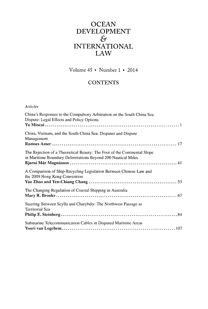 handle is hein.journals/ocdev45 and id is 1 raw text is: OCEAN
DEVELOPMENT
&
INTERNATIONAL
LAW
Volume 45 * Number 1 * 2014
CONTENTS
Articles
China's Responses to the Compulsory Arbitration on the South China Sea
Dispute: Legal Effects and Policy Options
Yu Mincai      ......................................................... 1
China, Vietnam, and the South China Sea: Disputes and Dispute
Management
Ramses Amer       ...................................................... 17
The Rejection of a Theoretical Beauty: The Foot of the Continental Slope
in Maritime Boundary Delimitations Beyond 200 Nautical Miles
Bjarni Mar Magntisson     ..............................................41
A Comparison of Ship-Recycling Legislation Between Chinese Law and
the 2009 Hong Kong Convention
Yue Zhao and Yen-Chiang Chang     ...................................... 53
The Changing Regulation of Coastal Shipping in Australia
Mary R. Brooks      .................................................... 67
Steering Between Scylla and Charybdis: The Northwest Passage as
Territorial Sea
Philip E. Steinberg.  ..................................................84
Submarine Telecommunication Cables in Disputed Maritime Areas
Youri van Logchem.    ................................................. 107


