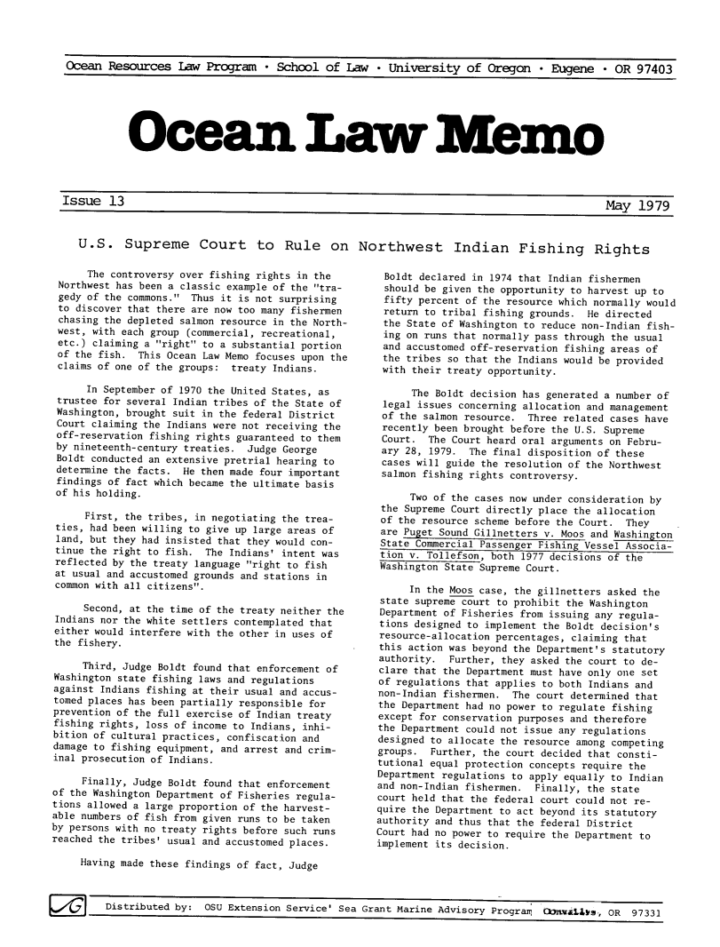 handle is hein.journals/ocoaslme13 and id is 1 raw text is: 




Ocean  Resources   Law Program   * School  of  Law  * University   of Oregon   * Eugene   * OR 97403


Ocean Law Memo


Issue   13


                                                                                        May  1S7u

U.S. Supreme Court to Rule on Northwest Indian Fishing Rights


      The controversy over fishing rights in the
 Northwest has been a classic example of the tra-
 gedy of the commons. Thus it is not surprising
 to discover that there are now too many fishermen
 chasing the depleted salmon resource in the North-
 west, with each group (commercial, recreational,
 etc.) claiming a right to a substantial portion
 of the fish. This Ocean Law Memo focuses upon the
 claims of one of the groups: treaty Indians.

      In September of 1970 the United States, as
 trustee for several Indian tribes of the State of
 Washington, brought suit in the federal District
 Court claiming the Indians were not receiving the
 off-reservation fishing rights guaranteed to them
 by nineteenth-century treaties. Judge George
 Boldt conducted an extensive pretrial hearing to
 determine the facts. He then made four important
 findings of fact which became the ultimate basis
 of his holding.

     First, the tribes, in negotiating the trea-
 ties, had been willing to give up large areas of
 land, but they had insisted that they would con-
 tinue the right to fish. The Indians' intent was
 reflected by the treaty language right to fish
 at usual and accustomed grounds and stations in
 common with all citizens.

     Second, at the time of the treaty neither the
 Indians nor the white settlers contemplated that
 either would interfere with the other in uses of
 the fishery.

     Third, Judge Boldt found that enforcement of
Washington state fishing laws and regulations
against Indians fishing at their usual and accus-
tomed places has been partially responsible for
prevention of the full exercise of Indian treaty
fishing rights, loss of income to Indians, inhi-
bition of cultural practices, confiscation and
damage to fishing equipment, and arrest and crim-
inal prosecution of Indians.

     Finally, Judge Boldt found that enforcement
of the Washington Department of Fisheries regula-
tions allowed a large proportion of the harvest-
able numbers of fish from given runs to be taken
by persons with no treaty rights before such runs
reached the tribes' usual and accustomed places.

     Having made these findings of fact, Judge


Boldt  declared in 1974 that Indian fishermen
should  be given the opportunity to harvest up to
fifty  percent of the resource which normally would
return  to tribal fishing grounds. He directed
the  State of Washington to reduce non-Indian fish-
ing  on runs that normally pass through the usual
and  accustomed off-reservation fishing areas of
the  tribes so that the Indians would be provided
with  their treaty opportunity.

      The Boldt decision has generated a number of
 legal issues concerning allocation and management
 of the salmon resource. Three related cases have
 recently been brought before the U.S. Supreme
 Court.  The Court heard oral arguments on Febru-
 ary 28, 1979. The final disposition of these
 cases will guide the resolution of the Northwest
 salmon fishing rights controversy.

      Two of the cases now under consideration by
 the Supreme Court directly place the allocation
 of the resource scheme before the Court. They
 are Puget Sound Gillnetters v. Moos and Washington
 State Commercial Passenger Fishing Vessel Associa-
 tion v. Tollefson, both 1977 decisions of the
 Washington State Supreme Court.

      In the Moos case, the gillnetters asked the
 state supreme court to prohibit the Washington
 Department of Fisheries from issuing any regula-
 tions designed to implement the Boldt decision's
 resource-allocation percentages, claiming that
 this action was beyond the Department's statutory
 authority. Further, they asked the court to de-
 clare that the Department must have only one set
 of regulations that applies to both Indians and
 non-Indian fishermen. The court determined that
 the Department had no power to regulate fishing
 except for conservation purposes and therefore
 the Department could not issue any regulations
 designed to allocate the resource among competing
 groups. Further, the court decided that consti-
 tutional equal protection concepts require the
 Department regulations to apply equally to Indian
 and non-Indian fishermen. Finally, the state
 court held that the federal court could not re-
 quire the Department to act beyond its statutory
 authority and thus that the federal District
Court had no power to require the Department to
implement its decision.


F-179rotdo:               ~    xeso      evie    e   rn    aie    dioyPorn         O~L.,      l   Y~


Grant Marine Advisory Programq Donxaibs  OR  97331


,I


May   1979


/   Distributed by:     OSU Extension Service' Sea


