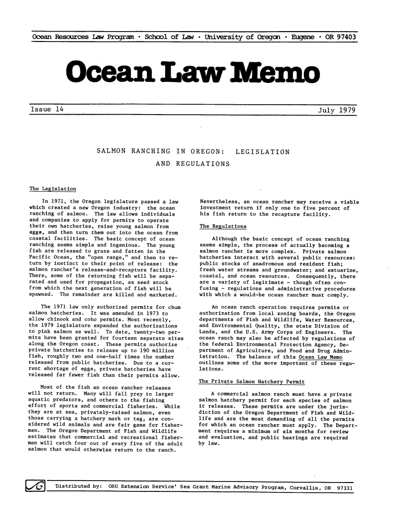 handle is hein.journals/ocoaslme14 and id is 1 raw text is: 




Ocean  Resources   law Program   * School  of  law  * University   of Oregan   * Eugene  * OR  97403


Ocean Law lmo-


Issue   14


SALMON RANCHING IN OREGON: LEGISLATION

                  AND REGULATIONS


The Legislation


     In 1971, the Oregon legislature passed a law
 which created a new Oregon industry: the ocean
 ranching of salmon. The law allows individuals
 and companies to apply for permits to operate
 their own hatcheries, raise young salmon from
 eggs, and then turn them out into the ocean from
 coastal facilities. The basic concept of ocean
 ranching seems simple and ingenious. The young
 fish are released to graze and fatten in the
 Pacific Ocean, the open range, and then to re-
 turn by instinct to their point of release: the
 salmon rancher's release-and-recapture facility.
 There, some of the returning fish will be sepa-
 rated and used for propagation, as seed stock
 from which the next generation of fish will be
 spawned. The remainder are killed and marketed.

    The 1971 law only authorized permits for chum
salmon hatcheries.  It was amended in 1973 to
allow chinook and coho permits. Most recently,
the 1979 legislature expanded the authorizations
to pink salmon as well. To date, twenty-two per-
mits have been granted for fourteen separate sites
along the Oregon coast. These permits authorize
private hatcheries to release up to 190 million
fish, roughly two and one-half times the number
released from public hatcheries. Due to a cur-
rent shortage of eggs, private hatcheries have
released far fewer fish than their permits allow.

    Most of the fish an ocean rancher releases
will not return. Many will fall prey to larger
aquatic predators, and others to the fishing
effort of sports and commercial fisheries. While
they are at sea, privately-raised salmon, even
those carrying a hatchery mark or tag, are con-
sidered wild animals and are fair game for fisher-
men.  The Oregon Department of Fish and Wildlife
estimates that commercial and recreational fisher-
men will catch four out of every five of the adult
salmon that would otherwise return to the ranch.


Nevertheless, an ocean rancher may receive a viable
investment return if only one to five percent of
his  fish return to the recapture facility.

The Regulations

    Although the basic concept of ocean ranching
 seems simple, the process of actually becoming a
 salmon rancher is more complex. Private salmon
 hatcheries interact with several public resources:
 public stocks of anadromous and resident fish;
 fresh.water streams and groundwater; and estuarine,
 coastal, and ocean resources. Consequently, there
 are a variety of legitimate - though often con-
 fusing - regulations and administrative procedures
 with which a would-be ocean rancher must comply.

    An ocean ranch operation requires permits or
authorization from local zoning boards, the Oregon
departments of Fish and Wildlife, Water Resources,
and Environmental Quality, the state Division of
Lands, and the U.S. Army Corps of Engineers. The
ocean ranch may also be affected by regulations of
the federal Environmental Protection Agency, De-
partment of Agriculture, and Food and Drug Admin-
istration.  The balance of this Ocean Law Memo
outlines some of the more important of these regu-
lations.

The Private Salmon Hatchery Permit

    A commercial salmon ranch must have a private
salmon hatchery permit for each species of salmon
it releases.  These permits are under the juris-
diction of the Oregon Department of Fish and Wild-
life and are the most demanding of all the permits
for which an ocean rancher must apply. The Depart-
ment requires a minimum of six months for review
and evaluation, and public hearings are required
by law.


Grant Marine Advisory Program, Corvallis, OR 97331


July   1979


Un Distributed by: OSU Extension Service' Sea


