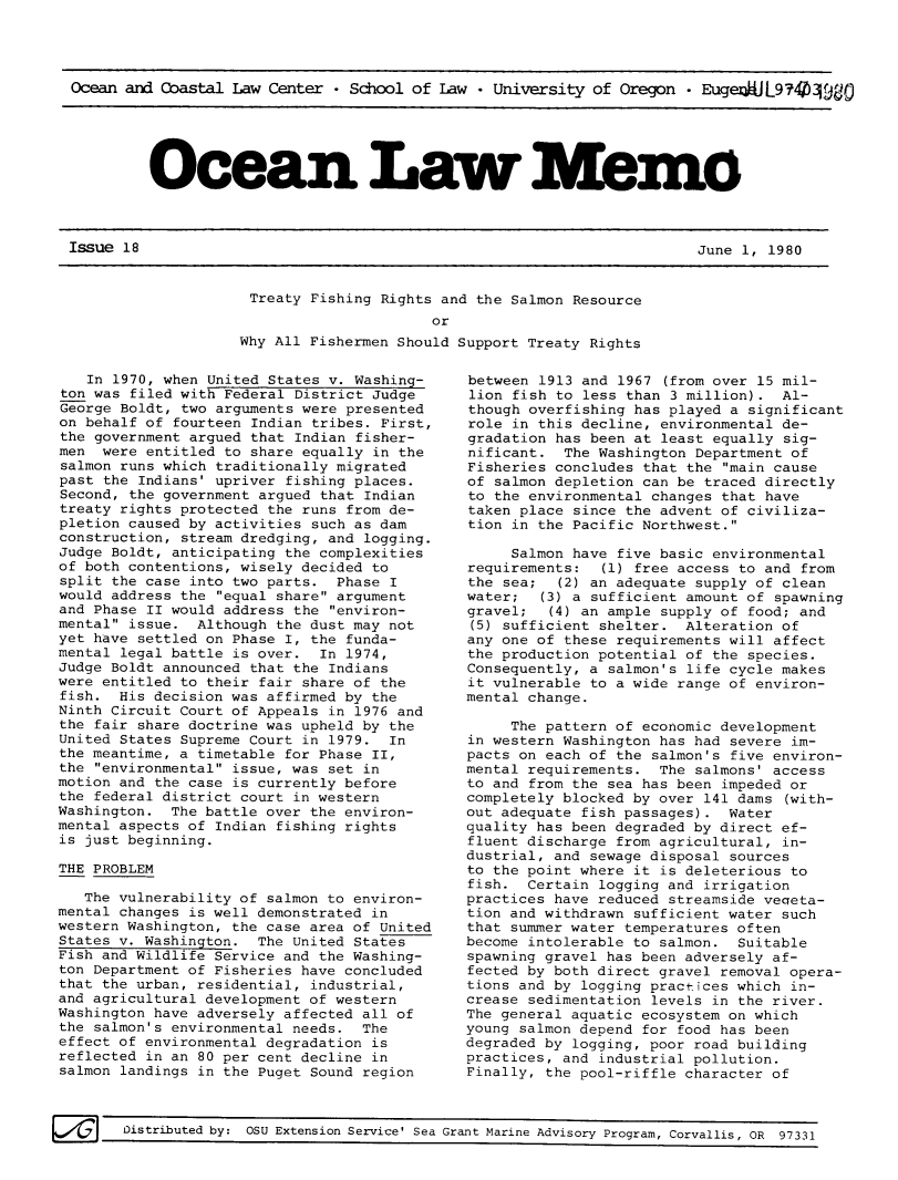handle is hein.journals/ocoaslme18 and id is 1 raw text is: 




Ocean and Coastal Law  Center * School of Law * University of  Oregon - EugenaJL97404980


Ocean Law Memo


Issue 18                                                                June 1, 1980


Treaty  Fishing Rights and the Salmon Resource
                      or
Why All Fishermen Should Support Treaty Rights


   In 1970, when United States v. Washing-
ton was filed with Federal District Judge
George Boldt, two arguments were presented
on behalf of fourteen Indian tribes. First,
the government argued that Indian fisher-
men  were entitled to share equally in the
salmon runs which traditionally migrated
past the Indians' upriver fishing places.
Second, the government argued that Indian
treaty rights protected the runs from de-
pletion caused by activities such as dam
construction, stream dredging, and logging.
Judge Boldt, anticipating the complexities
of both contentions, wisely decided to
split the case into two parts.  Phase I
would address the equal share argument
and Phase II would address the environ-
mental issue.  Although the dust may not
yet have settled on Phase I, the funda-
mental legal battle is over.  In 1974,
Judge Boldt announced that the Indians
were entitled to their fair share of the
fish.  His decision was affirmed by the
Ninth Circuit Court of Appeals in 1976 and
the fair share doctrine was upheld by the
United States Supreme Court in 1979.  In
the meantime, a timetable for Phase II,
the environmental issue, was set in
motion and the case is currently before
the federal district court in western
Washington.  The battle over the environ-
mental aspects of Indian fishing rights
is just beginning.

THE PROBLEM

   The vulnerability of salmon to environ-
mental changes is well demonstrated in
western Washington, the case area of United
States v. Washington.  The United States
Fish and Wildlife Service and the Washing-
ton Department of Fisheries have concluded
that the urban, residential, industrial,
and agricultural development of western
Washington have adversely affected all of
the salmon's environmental needs.  The
effect of environmental degradation is
reflected in an 80 per cent decline in
salmon landings in the Puget Sound region


between 1913 and 1967  (from over 15 mil-
lion fish to less than 3 million).  Al-
though overfishing has played a significant
role in this decline, environmental de-
gradation has been at least equally sig-
nificant.  The Washington Department of
Fisheries concludes that the main cause
of salmon depletion can be traced directly
to the environmental changes that have
taken place since the advent of civiliza-
tion in the Pacific Northwest.

     Salmon have five basic environmental
requirements:  (1) free access to and from
the sea;  (2) an adequate supply of clean
water;   (3) a sufficient amount of spawning
gravel;  (4) an ample supply of food; and
(5) sufficient shelter.  Alteration of
any one of these requirements will affect
the production potential of the species.
Consequently, a salmon's life cycle makes
it vulnerable to a wide range of environ-
mental change.

     The pattern of economic development
in western Washington has had severe im-
pacts on each of the salmon's five environ-
mental requirements.  The salmons' access
to and from the sea has been impeded or
completely blocked by over 141 dams (with-
out adequate fish passages).  Water
quality has been degraded by direct ef-
fluent discharge from agricultural, in-
dustrial, and sewage disposal sources
to the point where it is deleterious to
fish.  Certain logging and irrigation
practices have reduced streamside veaeta-
tion and withdrawn sufficient water such
that summer water temperatures often
become intolerable to salmon.  Suitable
spawning gravel has been adversely af-
fected by both direct gravel removal opera-
tions and by logging practices which in-
crease sedimentation levels in the river.
The general aquatic ecosystem on which
young salmon depend for food has been
degraded by logging, poor road building
practices, and industrial pollution.
Finally, the pool-riffle character of


I~J Oistributed   by: OSU Extension Service' Sea Grant Marine Advisory Program, Corvallis, OR 97331


6!!!!id Distributed by: OSU Extension Service' Sea


June 1, 1980


Grant Marine Advisory Program, Corvallis, OR 97331


Issue 18


