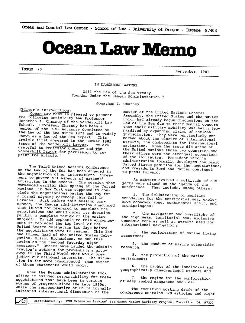 handle is hein.journals/ocoaslme20 and id is 1 raw text is: 





Ocean and Coastal  Law Center - School of Law  * University of Oregon  - Eugene  97403





         Ocean. Law                                          emo


Issue  20


September, 1981


          IN DANGEROUS WATERS

     Will the Law of the Sea Treaty
Founder Under the Reagan Administration ?

           Jonathan I. Charney


  [Editor's introduction:
      Ocean Law Memo  is pleased to present
 the  following article by Law Professor
 Jonathan I. Charney of the Vanderbilt Law
 School.  Professor Charney has been a
 member of the U.S. Advisory Committee on
 the Law of the Sea since 1973 and is widely
 known as a Law of the Sea expert.  This
 article first appeared in the Summer 1981
 issue of The Vanderbilt Lawyer.   We are
 grateful to Professor Charney and The
 Vanderbilt Lawyer for permission to re-
 print the article.]


      The Third United Nations Conference
 on the Law of the Sea has been engaged in
 the negotiation of an international agree-
 ment to govern all aspects of nations'
 activities in the oceans.  The session that
 commenced earlier this spring at the United
 Nations  in New York was supposed to con-
 clude the negotiations paving the way for
 a formal signing ceremony this fall in
 Caracas.  Just before this session com-
 menced, the Reagan administration announced
 that it was not prepared to conclude the
 negotiations and would defer its decision
 pending a complete review of the entire
 subject.  To add emphasis to this announce-
 ment it replaced the top level of the
 United States delegation two days before
 the negotiations were to resume.  This led
 one former head of the United States dele-
 gation, Elliot Richardson, to dub this
 action as the second Saturday night
 massacre. Others have lauded the adminis-
 tration's actions for preventing a give-
 away to the Third World that would pre-
 judice our national interests. The situa-
 tion is far more complicated than either
 of these statements would imply.

     When the Reagan administration took
office it assumed responsibility for these
negotiations that have been in various
stages of progress since the late 1960s.
While the representative of Malta formally
initiated international discussion of the

        Distributed by: OSU Extension Service' Sea


   matter at the United Nations GeneraL
   Assembly, the United States and the Asvi4t
   Union had already begun discussions on the
   Law of the Sea due to their mutual concern
   that their military mobility was being jeo-
   pardized by expanding claims of national
   jurisdiction.  They were particularly con-
   cerned about the closure of international
   straits, the chokepoints for international
   navigation. When the issue did arise at
   the United Nations those two countries and
   their allies were the strongest supporters
   of the initiative. President Nixon's
   administration formally developed the basic
   United States position for the negotiations,
   and Presidents Ford and Carter continued
   to press forward.

       As matters evolved a multitude of sub-
  jects were placed on the agenda of the
  conference.  They include, among others:

       1.  The delimitation of maritime
  boundaries for the territorial sea, exclu-
  sive economic zone, continental shelf, and
  archipelagoes;

       2.  the navigation and overflight of
  the high seas, territorial sea, exclusive
  economic zone as well as straits used for
  international navigation;

       3.  the exploitation of marine living
  resources;

       4.  the conduct of marine scientific
  research;

       5.  the protection of the marine
  environment;

       6.  the rights of the landlocked and
 geographically disadvantaged states; and

      7.  the regime for the exploitation
 of deep seabed manganese nodules.

      The resulting working draft of the
 conference contains 320 articles and eicht

Grant Marine Advisory Program, Corvallis, OR 973'


September, 1981


