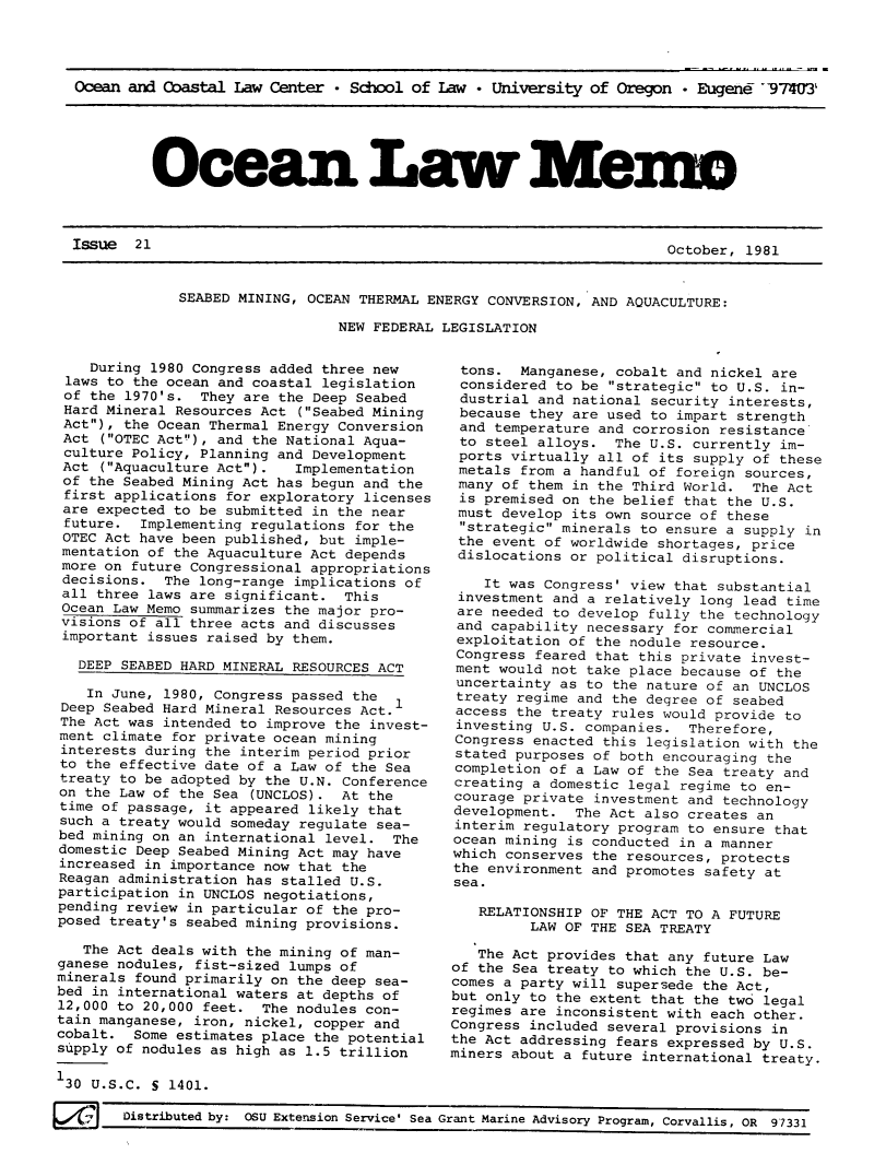 handle is hein.journals/ocoaslme21 and id is 1 raw text is: 




Ocean and Coastal Law  Center * School of Law * University  of Oregon * Eugene -97403'


Ocean Law Memo


October, 1981


SEABED MINING, OCEAN THERMAL ENERGY CONVERSION, AND AQUACULTURE:

                  NEW FEDERAL LEGISLATION


    During 1980 Congress added three new
 laws to the ocean and coastal legislation
 of the 1970's.  They are the Deep Seabed
 Hard Mineral Resources Act (Seabed Mining
 Act), the Ocean Thermal Energy Conversion
 Act  (OTEC Act), and the National Aqua-
 culture Policy, Planning and Development
 Act  (Aquaculture Act).  Implementation
 of the Seabed Mining Act has begun and the
 first applications for exploratory licenses
 are expected to be submitted in the near
 future.  Implementing regulations for the
 OTEC Act have been published, but imple-
 mentation of the Aquaculture Act depends
 more on future Congressional appropriations
 decisions.  The long-range implications of
 all three laws are significant.  This
 Ocean Law Memo summarizes the major pro-
 visions of all three acts and discusses
 important issues raised by them.

   DEEP SEABED HARD MINERAL RESOURCES ACT

   In  June, 1980, Congress passed the
 Deep Seabed Hard Mineral Resources Act.
 The Act was intended to improve the invest-
 ment climate for private ocean mining
 interests during the interim period prior
 to the effective date of a Law of the Sea
 treaty to be adopted by the U.N. Conference
 on the Law of the Sea (UNCLOS). At the
 time of passage, it appeared likely that
 such a treaty would someday regulate sea-
 bed mining on an international level. The
 domestic Deep Seabed Mining Act may have
 increased in importance now that the
 Reagan administration has stalled U.S.
 participation in UNCLOS negotiations,
 pending review in particular of the pro-
 posed treaty's seabed mining provisions.

    The Act deals with the mining of man-
 ganese nodules, fist-sized lumps of
 minerals found primarily on the deep sea-
 bed in international waters at depths of
 12,000 to 20,000 feet. The nodules con-
 tain manganese, iron, nickel, copper and
 cobalt. Some estimates place the potential
 supply of nodules as high as 1.5 trillion

 130 U.S.C. S 1401.


E       Distributed by: OSU Extension Service' Sea


tons.   Manganese, cobalt and nickel are
considered  to be strategic to U.S. in-
dustrial  and national security interests,
because  they are used to impart strength
and  temperature and corrosion resistance
to  steel alloys.  The U.S. currently im-
ports  virtually all of its supply of these
metals  from a handful of foreign sources,
many  of them in the Third World.  The Act
is  premised on the belief that the U.S.
must  develop its own source of these
strategic  minerals to ensure a supply in
the  event of worldwide shortages, price
dislocations  or political disruptions.

    It was Congress' view that substantial
 investment and a relatively long lead time
 are needed to develop fully the technology
 and capability necessary for commercial
 exploitation of the nodule resource.
 Congress feared that this private invest-
 ment would not take place because of the
 uncertainty as to the nature of an UNCLOS
 treaty regime and the degree of seabed
 access the treaty rules would provide to
 investing U.S. companies.  Therefore,
 Congress enacted this legislation with the
 stated purposes of both encouraging the
 completion of a Law of the Sea treaty and
 creating a domestic legal regime to en-
 courage private investment and technology
 development. The Act also creates an
 interim regulatory program to ensure that
 ocean mining is conducted in a manner
 which conserves the resources, protects
 the environment and promotes safety at
 sea.

   RELATIONSHIP OF THE ACT TO A FUTURE
         LAW OF THE SEA TREATY

   The Act provides that any future Law
of the Sea treaty to which the U.S. be-
comes a party will supersede the Act,
but only to the extent that the two legal
regimes are inconsistent with each other.
Congress included several provisions in
the Act addressing fears expressed by U.S.
miners about a future international treaty.


Grant Marine Advisory Program, Corvallis, OR 97331


ISSue  21


October, 1981


