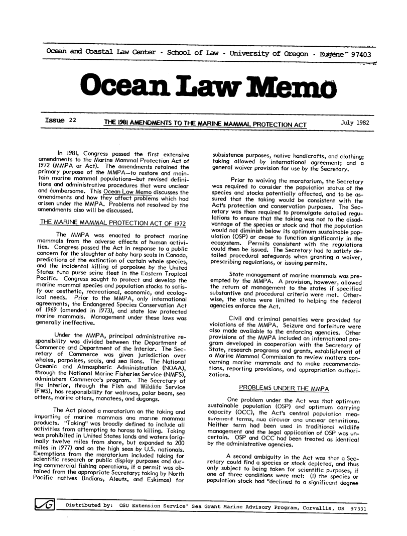 handle is hein.journals/ocoaslme22 and id is 1 raw text is: 






Ocean   and  Coastal   Law   Center   * School   of  Law   * University of Oregon * Eaetie- 97403


Ocen Law  -  


Issue   22       THE 1981   AMENDMENTS TO THE MARINE MAMMAL PROTECTION ACT   July 1982


        In 1981, Congress passed  the first extensive
  amendments  to the Marine Mammal  Protection Act of
  1972 (MMPA  or Act).  The amendments  retained the
  primary purpose of the MMPA-to   restore and main-
  tain marine mammal  populations-but revised defini-
  tions and administrative procedures that were unclear
  and cumbersome.  This Ocean Law Memo  discusses the
  amendments  and how they affect problems which had
  arisen under the MMPA. Problems not resolved by the
  amendments also will be discussed.

  THE  MARINE   MAMMAL   PROTECTION ACT OF 1972

        The  MMPA   was  enacted  to protect marine
 mammals   from the adverse effects of human activi-
 ties. Congress passed the Act in response to a public
 concern for the slaughter of baby harp seals in Canada,
 predictions of the extinction of certain whale species,
 and  the incidental killing of porpoises by the United
 States tuna purse seine fleet in the Eastern Tropical
 Pacific. Congress sought to protect and develop the
 marine mammal   species and population stocks to satis-
 fy our aesthetic, recreational, economic, and ecolog-
 ical needs.  Prior to the MMPA,   only international
 agreements, the Endangered Species Conservation Act
 of 1969 (amended  in 1973), and state law protected
 marine mammals.   Management  under these laws was
 generally ineffective.

       Under  the MMPA,  principal administrative re-
 sponsibility was divided between the Department of
 Commerce  and Department  of the Interior. The Sec-
 retary of  Commerce   was  given  jurisdiction over
 whales, porpoises, seals, and sea lions. The National
 Oceanic  and  Atmospheric  Administration (NOAA),
 through the National Marine Fisheries Service (NMFS),
 administers Commerce's program.   The Secretary of
 the Interior, through the Fish and Wildlife Service
 (FWS), has responsibility for walruses, polar bears, sea
 otters, marine otters, manatees, and dugongs.

       The Act placed a moratorium on the taking and
irmporting of marine mammals   anG marine  mammal
products. Taking was broadly defined to include all
activities from attempting to harass to killing. Taking
was prohibited in United States lands and waters (orig-
inally twelve miles from shore, but expanded to 200
miles in 1977) and on the high seas by U.S. nationals.
Exemptions  from the moratorium  included taking for
scientific research or public display purposes and dur-
ing commercial fishing operations, if a permit was ob-
tained from the appropriate Secretary; taking by North
Pacific natives (Indians, Aleuts, and Eskimos) for


  subsistence purposes, native handicrafts, and clothing;
  taking allowed  by international agreement; and  a
  general waiver provision for use by the Secretary.

        Prior to waiving the moratorium, the Secretary
  was required to consider the population status of the
  species and stocks potentially affected, and to be as-
  sured that the taking would be consistent with the
  Act's protection and conservation purposes. The Sec-
  retary was then required to promulgate detailed regu-
  lations to ensure that the taking was not to the disad-
  vantage of the species or stock and that the population
  would not diminish below its optimum sustainable pop-
  ulation (OSP) or cease to function significantly in the
  ecosystem.  Permits consistent with the regulations
  could then be issued. The Secretary had to satisfy de-
  tailed procedural safeguards when granting a waiver,
  prescribing regulations, or issuing permits.

       State management  of marine mammals  was pre-
 empted  by the MMPA.   A provision, however, allowed
 the return of management  to the states if specified
 substantive and procedural criteria were met. Other-
 wise, the states were limited to helping the federal
 agencies enforce the Act.

       Civil and criminal penalties were provided for
 violations of the MMPA. Seizure and forfeiture were
 also made available to the enforcing agencies. Other
 provisions of the MMPA included an international pro-
 gram  developed in cooperation with the Secretary of
 State, research programs and grants, establishment of
 a Marine Mammal  Commission  to review matters con-
 cerning marine mammals   and to make  recommenda-
 tions, reporting provisions, and appropriation authori-
 zations.

           PROBLEMS   UNDER   THE  MMPA

       One problem  under the Act was that optimum
sustainable population (OSP) and  optimum  carrying
capacity  (OCC), the Act's central population mea-
surerieit terms, nua circular ana unclear aerinitions.
Neither  term had  been used  in traditional wildlife
management   and the legal application of OSP was un-
certain. OSP  and OCC  had been treated as identical
by the administrative agencies.

      A  second ambiguity in the Act was that a Sec-
retary could find a species or stock depleted, and thus
only subject to being taken for scientific purposes, if
one of three conditions were met: (1) the species or
population stock had declined to G significant degree


ulatrlbuted  by~  OSU Extension Service   Sea Grant Marine  Advisory Program.  corva11i~  fl1~ Q7~~1


I           I


Distributed  by:  OSU Extension


Service' Sea  Grant Marine Advisory  Program  Corvallis   OR  97111


