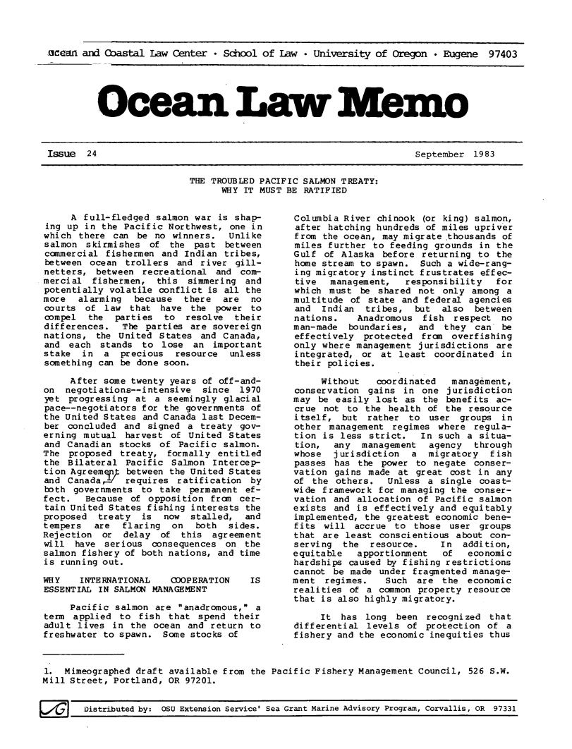handle is hein.journals/ocoaslme24 and id is 1 raw text is: 



acean and Coastal  Law Center * School of Law  * University of Oregon  * Eugene  97403


Ocean La Mem-


September  1983


THE TROUBLED PACIFIC SALMON TREATY:
      WHY IT MUST BE RATIFIED


     A  full-fledged salmon war is shap-
 ing up in the Pacific Northwest, one in
 which there can be  no winners.  Unlike
 salmon skirmishes  of the  past between
 commercial fishermen and Indian tribes,
 between ocean trollers  and river gill-
 netters, between recreational  and com-
 mercial fishetmen,  this  simmering and
 potentially volatile conflict is all the
 more  alarming  because  there  are  no
 courts of law  that  have the  power to
 compel the  parties  to  resolve  their
 differences.  The parties are sovereign
 nations, the United States  and Canada,
 and each  stands to  lose  an important
 stake in  a  precious  resource  unless
 something can be done soon.

     After some twenty years of off-and-
on  negotiations--intensive  since  1970
yet  progressing at  a seemingly glacial
pace--negotiators for the governments of
the United States and Canada last Decem-
ber  concluded and signed  a treaty gov-
erning  mutual harvest  of United States
and  Canadian stocks of  Pacific salmon.
The  proposed treaty,  formally entitled
the  Bilateral Pacific  Salmon Intercep-
tion Agreemej  between the United States
and  Canada    requires  ratification by
both  governments to take  permanent ef-
fect.   Because of opposition  from cer-
tain United States fishing interests the
proposed  treaty  is  now  stalled,  and
tempers   are  flaring  on  both  sides.
Rejection  or  delay  of this  agreement
will  have serious  consequences  on the
salmon fishery of both nations, and time
is running out.

WHY    INTERNATIONAL   COPERATION     IS
ESSENTIAL IN SALMON MANAGEMENT

     Pacific salmon  are anadromous, a
term  applied to  fish that  spend their
adult lives  in the ocean  and return to
freshwater to spawn.  Some stocks of



1.  Mimeographed draft available from the
Mill Street, Portland, OR 97201.


    Columbia River chinook  (or king) salmon,
    after hatching hundreds of miles upriver
    from the ocean, may migrate .thousands of
    miles further  to feeding grounds in the
    Gulf  of Alaska before  returning to the
    home stream to spawn.  Such a wide-rang-
    ing migratory instinct frustrates effec-
    tive   management,   responsibility  for
    which  must be  shared not only  among a
    multitude of  state and federal agencies
    and  Indian  tribes,  but  also  between
    nations.    Anadromous  fish respect  no
    man-made  boundaries,  and  they can  be
    effectively  protected from  overfishing
    only where  management jurisdictions are
    integrated,  or at least  coordinated in
    their policies.

         Without   coordinated   management,
    conservation  gains in  one jurisdiction
    may  be easily lost as  the benefits ac-
    crue  not to the health  of the resource
    itself,  but  rather to  user groups  in
    other  management regimes where  regula-
    tion is  less strict.  In  such a situa-
    tion,  any   management  agency  through
    whose  jurisdiction   a  migratory  fish
    passes  has the power to  negate conser-
    vation  gains made at great  cost in any
    of the  others.  Unless  a single coast-
    wide framework  for managing the conser-
    vation and  allocation of Pacific salmon
    exists and  is effectively and equitably
    implemented, the greatest economic bene-
    fits  will accrue  to those  user groups
    that are  least conscientious about con-
    serving  the  resource.    In  addition,
    equitable   apportionment  of   economic
    hardships caused by fishing restrictions
    cannot be made  under fragmented manage-
    ment  regimes.   Such  are the  economic
    realities of a  common property resource
    that is also highly migratory.

         It  has long  been recognized  that
    differential levels  of protection of  a
    fishery and the economic inequities thus


Pacific Fishery Management Council, 526 S.W.


F./M    Distributed by: OSU Extension Service' Sea Grant Marine Advisory Program, Corvallis, OR 97331


Issue  24


