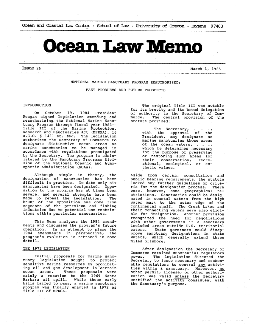 handle is hein.journals/ocoaslme26 and id is 1 raw text is: 




Ocean and Coastal Law  Center * School of Law  - University of Oregon * Eugene  97403


Ocean Law Me1o


Issue 26                                                                March 1, 1985


NATIONAL MARINE SANCTUARY PROGRAM REAUTHORIZED:

      PAST PROBLEMS AND FUTURE PROSPECTS


INTRODUCTION

     On   October  19,   1984  President
Reagan  signed legislation amending  and
reauthorizing the National  Marine Sanc-
tuary Program through fiscal year 1988--
Title  III  of  the  Marine  Protection,
Research and Sanctuaries Act (MPRSA), 16
U.S.C. 5 1431 et.  seq.  The legislation
authorizes the Secretary  of Commerce to
designate  distinctive  ocean  areas  as
marine  sanctuaries  to  be  managed  in
accordance with  regulations promulgated
by the Secretary.  The program is admin-
istered by  the Sanctuary Programs Divi-
sion of  the National Oceanic  and Atmo-
spheric Administration (NOAA).

     Although  simple   in  theory,  the
designation  of   sanctuaries  has  been
difficult in practice.  To date only six
sanctuaries have been designated.  Oppo-
sition to the program  has at times been
severe,  and several attempts  have been
made  to repeal  the  legislation.   The
brunt  of the opposition  has come  from
segments  of the  petroleum and  fishing
industries due to potential use restric-
tions within particular sanctuaries.

     This Memo  analyzes the 1984 amend-
ments and discusses the program's future
operation.   In an attempt to  place the
1984  amendments   in  perspective,  the
program's evolution  is retraced in some
detail.

THE 1972 LEGISLATION

     Initial proposals  for marine sanc-
tuary  legislation  sought   to  protect
sensitive marine  resources by prohibit-
ing oil  and gas development  in certain
ocean  areas.     These  proposals  were
mainly  a  reaction to  the  1969  Santa
Barbara  oil spill.   While these  early
bills failed to pass, a marine sanctuary
program was  finally enacted in  1972 as
Title III of MPRSA.


     The original Title  III was notable
for its brevity and its broad delegation
of  authority to  the Secretary of  Com-
merce.   The  central  provision of  the
statute provided:

          The  Secretary,  .
     with   the  approval  of   the
     President,  may  designate  as
     marine sanctuaries those areas
     of  the ocean waters,  .  .
     which he  determines necessary
     for the purpose  of preserving
     or  restoring  such areas  for
     their   conservation,   recre-
     ational,  ecological,  or  es-
     thetic values.

Aside  from   certain  consultation  and
public hearing requirements, the statute
lacked any  further guidelines or crite-
ria for the designation  process.  There
were,  however,  some  geographical  re-
strictions.  Sanctuaries could be desig-
nated  in coastal waters  from the  high
water  mark  to the  outer  edge of  the
continental shelf.  The  Great Lakes and
their connecting waters were also eligi-
ble for  designation.  Another provision
recognized  the  need  for  negotiations
with  other governments  if a  sanctuary
included areas outside  U.S. territorial
waters.   State  governors could  disap-
prove  sanctuary designations  in  state
waters,  which  generally  extend  three
miles offshore.

     After designation  the Secretary of
Commerce retained substantial regulatory
power.    The  legislation directed  the
Secretary to issue necessary and reason-
able regulations  to control any activi-
ties within  a sanctuary.   Moreover, no
other permit, license, or other authori-
zation  was valid  unless the  Secretary
certified  the activity consistent  with
the Sanctuary's purpose.


Issue 26


March 1, 1985


