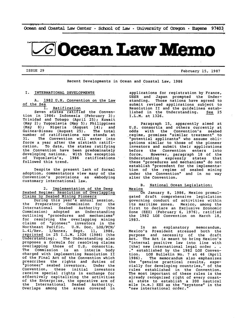 handle is hein.journals/ocoaslme29 and id is 1 raw text is: 





Ocean and Coastal  Law Center  * School of Law * University of  Oregon * Eugene  97403






     Oce a n                                                          - m o


ISSUE 29


February 15, 1987


Recent Developments in Ocean and Coastal Law, 1986


I.   INTERNATIONAL DEVELOPMENTS

     A.  1982 U.N. Convention on  the Law
of the Sea
         1.  Ratification
     Seven  states ratified  the Conven-
tion  in  1986: Indonesia  (February 3);
Trinidad  and Tobago  (April 25); Kuwait
(May 2); Yugoslavia  (May 5); Philippines
(May   8);  Nigeria   (August  14);  and
Guinea-Bissau  (August  25).   The total
number  of  ratifications now  stands at
31.    The  Convention  will  enter into
force a  year after the sixtieth ratifi-
cation.   To date,  the states ratifying
the  Convention have  been predominately
developing nations.   With the exception
of   Yugoslavia's,   1986  ratifications
followed this trend.

     Despite  the present lack of formal
adoption, commentators  view many of the
Convention's   provisions  as  embodying
customary international law.

         2.  Implementation of the Deep
Seabed Regime: Resolution of Overlapping
Claims by Seabed Mining Pioneers
     During  this year's annual session,
the   Preparatory  Commission   for  the
International   Seabed   Authority   (the
Commission)   adopted  an  Understanding
outlining  procedures  and  mechanisms
for  resolving  the  overlapping  mining
claims  of  pioneer  investors  in the
Northeast  Pacific.  U.N.  Doc. LOS/PCN/
L.41/Rev.   1/Annex,  Sept.   11,  1986,
reprinted in  25 I.L.M. 1326 (1986)  (the
Understanding).   The Understanding also
proposes a  formula for resolving claims
overlapping  those  of  U.S.  consortia.
The  Commission   is  an   interim  body
charged with  implementing Resolution II
of the Final Act of the Convention which
prescribes  the  rights  and  duties  of
pioneer  seabed investors.   Under the
Convention,   these   initial  investors
receive  special rights  in exchange for
effectively capitalizing  the activities
of the Enterprise,  the operative arm of
the   International   Seabed  Authority.
Overlaps  among  the  areas  covered  in


applications  for registration by France,
USSR   and  Japan  prompted   the  Under-
standing.   Those nations  have agreed to
submit  revised  applications subject  to
Resolution  II and  the guidelines estab-
lished  in  the  Understanding.   See  25
I.L.M.  at 1326.

      Paragraph 15,  apparently aimed  at
 U.S. consortia  and others currently  at
 odds  with   the   Convention's   seabed
.regime, promises similar  treatment to
potential  applicants who  assume obli-
gations  similar to those of  the pioneer
investors  and submit  their applications
before    the  Convention   enters   into
force.    However,  paragraph  18 of  the
Understanding   expressly   states   that
these  procedures and mechanisms do not
establish  precedent for the implementa-
tion  of  the  regime  of  seabed  mining
under   the Convention  and  in  no  way
alter  the Convention.

      B.  National Ocean Legislation:
 Mexico
      On January 8, 1986, Mexico  promul-
 gated  draft  comprehensive  legislation
 governing conduct  of activities  within
 its maritime zones.   Mexico, among  the
 first to declare  an Exclusive  Economic
 Zone (EEZ) (February 6,  1976), ratified
 the 1982  LOS  Convention on  March  18,
 1983.

      In   an   explanatory   memorandum,
Mexico's   President  stressed  both  the
purpose   and  necessity  of   the  draft
Act.   The Act is meant to bring Mexico's
internal  positive  law  into line  with
[the]  new international legal order  . .
.  established by  the 1982 LOS  Conven-
tion.   LOS Bulletin  No. 7 at 46  (April
1986).   The  memorandum also  emphasizes
the  genuine  practical  results,  espe-
cially  for developing countries, of the
rules   established  in  the  Convention.
The most  important of these rules is the
already  recognized right of every coast-
al  state  to  establish a  200  nautical
mile  (n.m.) EEZ as the keystone in the
new  international order.


