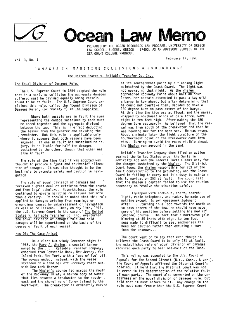 handle is hein.journals/ocoaslme3 and id is 1 raw text is: 








Ocean Law Memo
            PREPARED BY THE OCEAN RESOURCES LAW PROGRAM, UNIVERSITY OF OREGON
            LAW SCHOOL, EUGENE, OREGON        97403, AS AN ADVISORY SERVICE OF THE
            SEA GRANT COLLEGE PROGRAM.
                                                       February 17, 197f


Vol. 3, No. 1


DAMAGES        IN    MARITIME        COLLISIONS           &  GRO   UNDINGS

                  The United States v. Reliable Transfer Co. Inc.


The Eoual Division of Damages Rule.


   The U.S. Supreme Court in 1854 adopted the rule
that in a maritime collision the aggregate damages
suffered must be divided equally among vessels
found to be at fault.  The U.S. Supreme Court ex-
plained this rule, called the Equal Division of
Damages Rule, (or moiety ) in The Sapphire:

         Where both vessels are in fault the sums
   representing the damage sustained by each must
   be added together and the aggregate divided
   between the two.  This is in effect deducting
   the lesser from the greater and dividing the
   ,remainder. But this rule is applicable only
   where it appears that both vessels have been
   injured.  If one in fault has sustained no in-
   jury, it is liable for half the damages
   sustained by the other, though that other was
   also in fault.

   The rule at the time that it was adopted was
thought to produce a just and equitable alloca-
tion of damages.  It was also thought to be the
best rule to promote safety and caution in navi-
gation.

   The rule of equal division of damages has
received a great deal of criticism from the courts
and from legal scholars.  Nevertheless, the rule
continued to govern maritime collisions for more
than a century.  It should be noted that this rule
applied to damages arising from rammings or
groundings caused by embarrassment of navigation
as well as collisions.  Then, on May 19th, 1975,
the U.S. Supreme Court in the case of The United
States v. Reliable Transfer Co. Inc. overturned
the equal division of damages rule and held
damages will be apportioned on the basis of the
degree of fault of each vessel.

How Did The Case Arise?

         On a clear but windy December night in
   1968, the Mary A. Whalen, a coastal tanker
   owned by the . . . Reliable Transfer Company,
   embarked from Constable Hook, New Jersey, for
   Island Park, New York, with a load of fuel oil.
   The voyage ended, instead, with the vessel
   stranded on a sand bar off Rockaway Point out-
   side New York Harbor
         The Whalen's course led across the mouth
   of the Rockaway Inlet, a narrow body of water
   that lies between a breakwater to the south-
   east and the shoreline of Coney Island to the
   Northwest.  The breakwater is ordinarily marked


   at its southernmost point by a flashing light
   maintained by the Coast Guard. The light was
   not operating that night. As the Whalen
   approached Rockaway Point about half an hour
   later, her captain attempted to pass a tug with
   a barge in tow ahead, but after determining that
   he could not overtake them, decided to make a
   180 degree turn to pass astern of the barge.
   At this time the tide was at flood, and the waves,
   whipped by northwest winds of gale force, were
   eight to ten feet high.  After making the 180
   degree turn eastwardly, he believed  that the ves-
   sel was then south of the breakwater and that he
   was heading her for the open sea.  He was wrong.
   About a minute later the light structure on the
   southernmost point of the breakwater came into
   view.  Turning to avoid the rocks visible ahead,
   the Whalen ran aground in the sand.

   Reliable Transfer Company then filed an action
against the United States under the Suits in
Admiralty Act and the Federal Torts Claims Act, for
the damages sustained by the Whalen. The District
Court found the Whalen responsible for 75% of the
fault contributing to the grounding, and the Coast
Guard in failing to carry out it's duty to maintain
aids to navigation 25% at fault.  The court felt
that the Whalen's captain failed to use the caution
necessary to resolve the situation safely:

         Equipped with look-out, chart, search-
   light, radio-telephone, and radar, he made use of
   nothing except his own guesswork judgment.
   After . . . turning in a loop towards the north as
   to pass astern of the tow, he should have made
   sure of his position before setting his new 730
   (degree) course.  The fact that a northwest gale
   blowing at 45 knots with eight to ten foot
   seas made it difficult to see, emphasizes the
   need for caution rather than excusing a turn
   into the unknown...

   The court went on to say that even though it
believed the Coast Guard to be only 25% at fault,
the established rule of equal division of damages
required each party to bear one-half of the loss.

   This rqling was appealed to the. U.S. Court of
 Appeals for the Second Circuit (N.Y., Conn., & Ver.).
 The Court of Appeals affirmed the District Court's
 holding.  It held that the District Court was not
 in error in its determination of the relative fault
 of each party. The court also commented on the un-
 fairness of the equal division of damages rule, but
 held that it must adhere to it. Any change in the
 rule must come from either the U.S. Supreme Court


