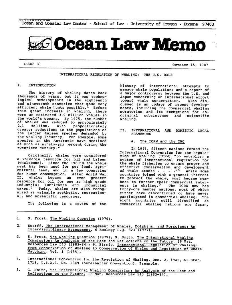 handle is hein.journals/ocoaslme31 and id is 1 raw text is: 




Ocean and Coastal  Law Center * School of Law  * University of Oregon  * Eugene  97403






   i Ocean Law Xem


October 15, 1987


INTERNATIONAL REGULATION OF WHALING:  THE U.S. ROLE


I.   INTRODUCTION

     The  history of whaling  dates back
thousands  of years, but  it was techno-
logical  developments in  the eighteenth
and  nineteenth centuries that lade very
efficient whale hunts possible.   Before
this  great  increase in  whaling, there
were an  estimated 3.9 million whales in
the world's oceans.  By 1975, the number
of  whales was  reduced to approximately
2.1   million,    with   proportionately
greater reductions in the populations of
the  larger  baleen species  demanded by
the whaling industry.  For example, some
species  in the Antarctic  have declined
as much as ninety- ix percent during the
twentieth century.

     Originally, whales  were considered
a valuable  resource for oil  and baleen
(whalebone).  Since the 1960's the whale
meat has  been used for  pet food, agri-
cultural  feed, and  in a  few countries
for human consumption.   After World War
II,  whales   became  an   even  greater
resource for  oil for use  as high grade
industsial  lubricants   and  industrial
waxes.    Today, whales are  also recog-
nized as valuable aesthetic, recreation-
al, and scientific resources.

     The  following is a  review of  the


history  of  international  attempts  to
manage whale populations and a report of
a major controversy between the U.S. and
Japan concerning an international effort
toward  whale conservation.   Also  dis-
cussed  is an update of  recent develop-
ments,  including the commercial whaling
moratorium  and its  exemptions for  ab-
original   subsistence  and   scientific
whaling.


II.  INTERNATIONAL  AND  DOMESTIC  LEGAL
     FRAMEWORK

     A.  The ICRW and the IWC

     In 1946, fifteen nations formed the
International Convention for the Regula-
tion of  Whaling (ICRW) to  establish a
system  of international regulation  for
the whale fisheries to ensure proper and
effective  conservation an   development
of whale  stocks .  . . .   While  some
countries joined with a general interest
to protect  the whale, most  became mem-
bers to  further tpeir commercial inter-
ests  in whaling.     The  ICRW now  has
forty-one member nations, most  of which
either have  discontinued or  have never
participated in commercial whaling.  The
eight  countries  still   identified  as
commercial  whaling nations  are  Japan,


1.   S. Frost, The Whaling Question (1979).

2.   Scarff, The International Management of Whales, Dolphins, and Porpoises: An
     Interdisciplinary Assessment, 6 Ecology L.Q. 323 (1977).

3.   S. Frost, The Whaling Question (1979); G. Smith, The International Whaling
     Commission: An Analysis of the Past and Reflections on the Future, 16 Nat.
     Resources Law 543 (1983-84); P. Birnie, International Regulation of Whaling:
     From Conservation of Whaling to Conservation of Whales and Regulation of Whale
     Watching, Vol. 1 (1985).

4.   International Convention for the Regulation of Whaling, Dec. 2, 1946, 62 Stat.
     1716, T.I.A.S. No. 1849 (hereinafter Convention), Preamble.

5.   G. Smith, The International Whaling Commission: An Analysis of the Past and
     Reflections on the Future, 16 Nat. Resources Law 543 (1983-84).


ISSUE 31


