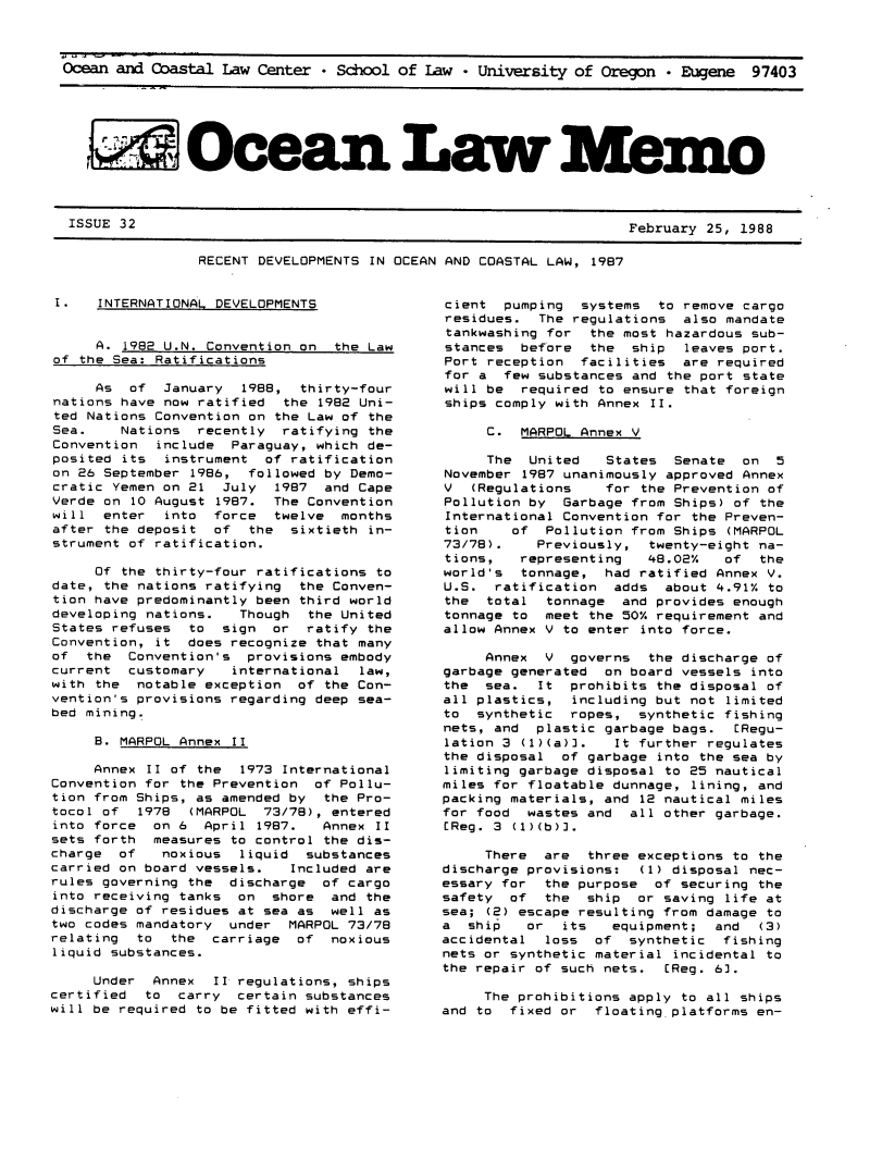 handle is hein.journals/ocoaslme32 and id is 1 raw text is: 



Ocean and Coastal  Law Center * School of  Law * University of Oregon  * Eugene  97403






    A Ocea Law Mem.o


ISSUE 32


February 25, 1988


RECENT DEVELOPMENTS IN OCEAN AND COASTAL LAW, 1987


I.    INTERNATIONAL DEVELOPMENTS


     A. 1982 U.N. Convention on  the Law
of the Sea: Ratifications

     As  of  January  1988,  thirty-four
nations have now ratified  the 1982 Uni-
ted Nations Convention on the Law of the
Sea.    Nations  recently  ratifying the
Convention  include  Paraguay, which de-
posited its  instrument  of ratification
on 26 September 1986,  followed by Demo-
cratic Yemen on 21  July  1987  and Cape
Verde on 10 August 1987.  The Convention
will  enter  into  force  twelve  months
after the deposit  of  the  sixtieth in-
strument of ratification.

     Of the thirty-four ratifications to
date, the nations ratifying  the Conven-
tion have predominantly been third world
developing nations.   Though  the United
States refuses  to  sign  or  ratify the
Convention, it  does recognize that many
of  the  Convention's  provisions embody
current  customary   international  law,
with the  notable exception  of the Con-
vention's provisions regarding deep sea-
bed mining.

     B. MARPOL Annex II

     Annex II of the  1973 International
Convention for the Prevention  of Pollu-
tion from Ships, as amended by  the Pro-
tocol of  1978  (MARPOL  73/78), entered
into force  on 6  April 1987.   Annex II
sets forth  measures to control the dis-
charge  of   noxious  liquid  substances
carried on board vessels.   Included are
rules governing the  discharge  of cargo
into receiving tanks  on  shore  and the
discharge of residues at sea as  well as
two codes mandatory  under  MARPOL 73/78
relating  to  the  carriage  of  noxious
liquid substances.

     Under  Annex  II regulations, ships
certified  to  carry  certain substances
will be required to be fitted with effi-


cient  pumping  systems  to remove cargo
residues.  The regulations  also mandate
tankwashing for  the most hazardous sub-
stances  before  the  ship  leaves part.
Port reception  facilities  are required
for a  few substances and the port state
will be  required to ensure that foreign
ships comply with Annex II.

     C.  MARPOL Annex V

     The  United   States  Senate  on  5
November 1987 unanimously approved Annex
V  (Regulations    for the Prevention of
Pollution by  Garbage from Ships) of the
International Convention for the Preven-
tion    of  Pollution from Ships (MARPOL
73/78).    Previously,  twenty-eight na-
tions,   representing   48.02%   of  the
world's  tonnage,  had ratified Annex V.
U.S.  ratification  adds  about 4.91% to
the  total  tonnage  and provides enough
tonnage to  meet the 50% requirement and
allow Annex V to enter into force.

     Annex  V  governs  the discharge of
garbage generated  on board vessels into
the  sea.  It  prohibits the disposal of
all plastics,  including but not limited
to  synthetic  ropes,  synthetic fishing
nets, and  plastic garbage bags.  ERegu-
lation 3 (1)(a)].   It further regulates
the disposal  of garbage into the sea by
limiting garbage disposal to 25 nautical
miles for floatable dunnage, lining, and
packing materials, and 12 nautical miles
for food  wastes and  all other garbage.
EReg. 3 (1)(b)].

     There  are  three exceptions to the
discharge provisions:  (1) disposal nec-
essary for  the purpose  of securing the
safety  of  the  ship  or saving life at
sea; (2) escape resulting from damage to
a  ship   or  its   equipment;  and  (3)
accidental  loss  of  synthetic  fishing
nets or synthetic material incidental to
the repair of such nets.  EReg. 63.

     The prohibitions apply to all ships
and to  fixed or  floating platforms en-


