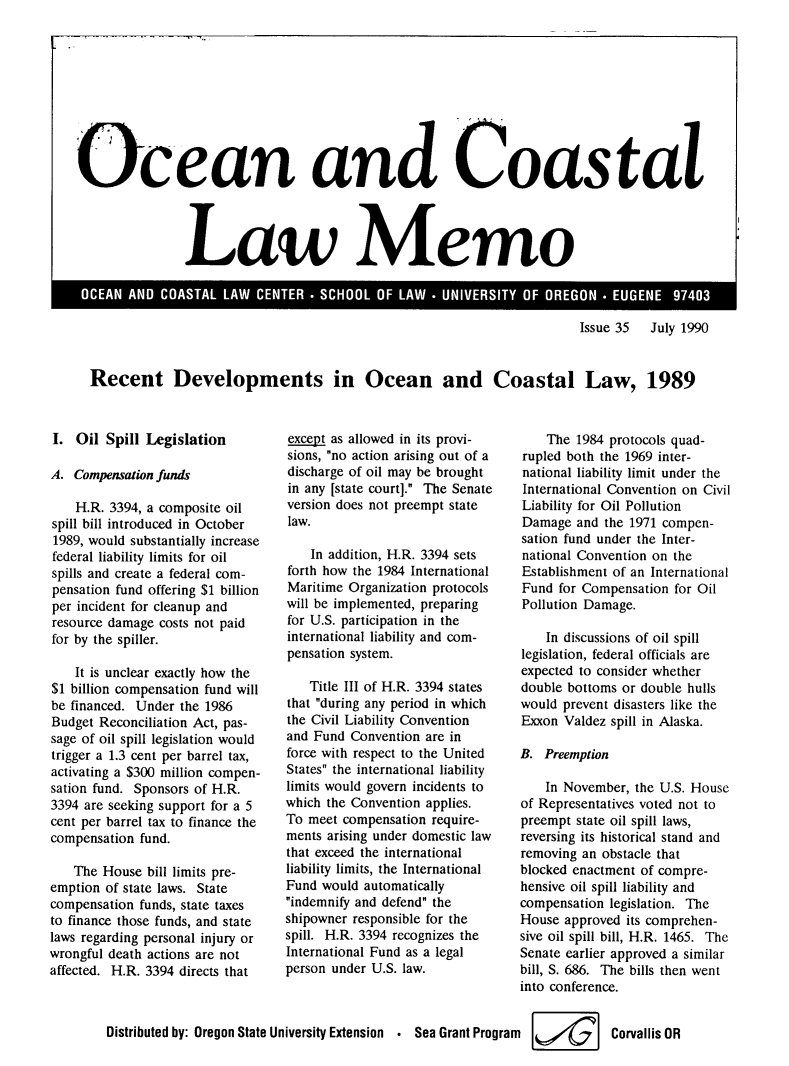 handle is hein.journals/ocoaslme35 and id is 1 raw text is: 










Ocean and Coastal




                        aw Memo


Issue 35  July 1990


Recent Developments in Ocean and Coastal Law, 1989


I.  Oil Spill Legislation

A.  Compensation funds

    H.R. 3394, a composite oil
spill bill introduced in October
1989, would substantially increase
federal liability limits for oil
spills and create a federal com-
pensation fund offering $1 billion
per incident for cleanup and
resource damage costs not paid
for by the spiller.

    It is unclear exactly how the
$1 billion compensation fund will
be financed. Under the 1986
Budget Reconciliation Act, pas-
sage of oil spill legislation would
trigger a 1.3 cent per barrel tax,
activating a $300 million compen-
sation fund. Sponsors of H.R.
3394 are seeking support for a 5
cent per barrel tax to finance the
compensation fund.

    The House bill limits pre-
emption of state laws. State
compensation funds, state taxes
to finance those funds, and state
laws regarding personal injury or
wrongful death actions are not
affected. H.R. 3394 directs that


except as allowed in its provi-
sions, no action arising out of a
discharge of oil may be brought
in any [state court]. The Senate
version does not preempt state
law.

    In addition, H.R. 3394 sets
forth how the 1984 International
Maritime Organization protocols
will be implemented, preparing
for U.S. participation in the
international liability and com-
pensation system.

    Title III of H.R. 3394 states
that during any period in which
the Civil Liability Convention
and Fund  Convention are in
force with respect to the United
States the international liability
limits would govern incidents to
which the Convention applies.
To meet compensation  require-
ments arising under domestic law
that exceed the international
liability limits, the International
Fund would  automatically
indemnify and defend the
shipowner responsible for the
spill. H.R. 3394 recognizes the
International Fund as a legal
person under U.S. law.


    The 1984 protocols quad-
rupled both the 1969 inter-
national liability limit under the
International Convention on Civil
Liability for Oil Pollution
Damage  and the 1971 compen-
sation fund under the Inter-
national Convention on the
Establishment of an International
Fund  for Compensation for Oil
Pollution Damage.

    In discussions of oil spill
legislation, federal officials are
expected to consider whether
double bottoms or double hulls
would prevent disasters like the
Exxon  Valdez spill in Alaska.

B.  Preemption

    In November, the U.S. House
of Representatives voted not to
preempt state oil spill laws,
reversing its historical stand and
removing an obstacle that
blocked enactment of compre-
hensive oil spill liability and
compensation legislation. The
House  approved its comprehen-
sive oil spill bill, H.R. 1465. The
Senate earlier approved a similar
bill, S. 686. The bills then went
into conference.


Distributed by: Oregon State University Extension . Sea Grant Program   Corvallis  OR



