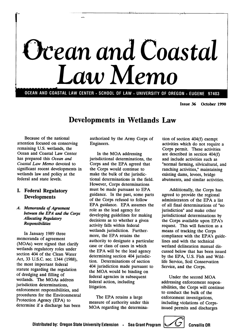 handle is hein.journals/ocoaslme36 and id is 1 raw text is: 


I


Ocean and   oasta




                    Law Memo


Issue 36  October 1990


Developments in Wetlands Law


    Because of the national
 attention focused on conserving
 remaining U.S. wetlands, the
 Ocean and Coastal Law Center
 has prepared this Ocean and
 Coastal Law Memo  devoted to
 significant recent developments in
 wetlands law and policy at the
 federal and state levels.

 I. Federal  Regulatory
    Developments

A.  Memoranda  of Agreement
    between the EPA and the Corps
    Allocating Regulatory
    Responsibilities

    In January 1989 three
memoranda   of agreement
(MOAs)  were  signed that clarify
wetlands regulatory roles under
section 404 of the Clean Water
Act, 33 U.S.C. sec. 1344 (1988),
the most important federal
statute regarding the regulation
of dredging and filling of
wetlands. The MOAs   address
jurisdiction determinations,
enforcement responsibilities, and
procedures for the Environmental
Protection Agency (EPA) to
determine if a discharge has been


authorized by the Army Corps of
Engineers.

    In the MOA  addressing
jurisdictional determinations, the
Corps and the EPA  agreed that
the Corps would continue to
make  the bulk of the jurisdic-
tional determinations in the field.
However,  Corps determinations
must be made  pursuant to EPA
guidance. In the past, some parts
of the Corps refused to follow
EPA  guidance. EPA  assumes the
role as the lead agency for
developing guidelines for making
decisions as to whether a given
activity falls within federal
wetlands jurisdiction. Further-
more, the EPA  retains the
authority to designate a particular
case or class of cases in which
the EPA  will be the lead agency
determining section 404 jurisdic-
tion. Determinations of section
404 jurisdiction made pursuant to
the MOA   would be binding on
federal agencies in subsequent
federal action, including
litigation.

   The  EPA  retains a large
measure of authority under this
MOA   regarding the determina-


tion of section 404(f) exempt
activities which do not require a
Corps  permit. These activities
are described in section 404(f)
and include activities such as
normal farming, silvicultural, and
ranching activities, maintaining
existing dams, levees, bridge
abutments, and similar activities.

    Additionally, the Corps has
agreed to provide the regional
administrators of the EPA a list
of all final determinations of no
jurisdiction and make other
jurisdictional determinations by
the Corps available upon EPA's
request. This will function as a
means  of tracking the Corps
compliance with the EPA's guide-
lines and with the technical
wetland delineation manual dis-
cussed below that has been issued
by the EPA, U.S. Fish and Wild-
life Service, Soil Conservation
Service, and the Corps.

    Under the second MOA
addressing enforcement respon-
sibilities, the Corps will continue
to conduct the bulk of the
enforcement investigations,
including violations of Corps-
issued permits and discharges


Distributed by: Oregon State University Extension . Sea Grant Program   Corvallis  OR


