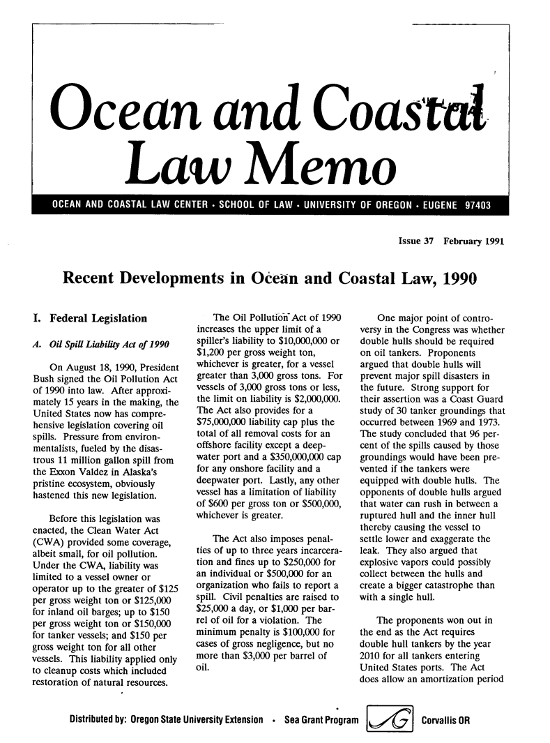 handle is hein.journals/ocoaslme37 and id is 1 raw text is: 










Ocean and Coasral




                Law Memo


Issue 37 February 1991


Recent Developments in Ocean and Coastal Law, 1990


I.  Federal  Legislation

A.  Oil Spill Liability Act of 1990

    On August 18, 1990, President
Bush signed the Oil Pollution Act
of 1990 into law. After approxi-
mately 15 years in the making, the
United States now has compre-
hensive legislation covering oil
spills. Pressure from environ-
mentalists, fueled by the disas-
trous 11 million gallon spill from
the Exxon Valdez in Alaska's
pristine ecosystem, obviously
hastened this new legislation.

    Before this legislation was
enacted, the Clean Water Act
(CWA)  provided some coverage,
albeit small, for oil pollution.
Under  the CWA, liability was
limited to a vessel owner or
operator up to the greater of $125
per gross weight ton or $125,000
for inland oil barges; up to $150
per gross weight ton or $150,000
for tanker vessels; and $150 per
gross weight ton for all other
vessels. This liability applied only
to cleanup costs which included
restoration of natural resources.


    The Oil Pollutionf Act of 1990
increases the upper limit of a
spiller's liability to $10,000,000 or
$1,200 per gross weight ton,
whichever is greater, for a vessel
greater than 3,000 gross tons. For
vessels of 3,000 gross tons or less,
the limit on liability is $2,000,000.
The Act also provides for a
$75,000,000 liability cap plus the
total of all removal costs for an
offshore facility except a deep-
water port and a $350,000,000 cap
for any onshore facility and a
deepwater port. Lastly, any other
vessel has a limitation of liability
of $600 per gross ton or $500,000,
whichever is greater.

   The  Act also imposes penal-
ties of up to three years incarcera-
tion and fines up to $250,000 for
an individual or $500,000 for an
organization who fails to report a
spill. Civil penalties are raised to
$25,000 a day, or $1,000 per bar-
rel of oil for a violation. The
minimum  penalty is $100,000 for
cases of gross negligence, but no
more than $3,000 per barrel of
oil.


    One major point of contro-
versy in the Congress was whether
double hulls should be required
on oil tankers. Proponents
argued that double hulls will
prevent major spill disasters in
the future. Strong support for
their assertion was a Coast Guard
study of 30 tanker groundings that
occurred between 1969 and 1973.
The study concluded that 96 per-
cent of the spills caused by those
groundings would have been pre-
vented if the tankers were
equipped with double hulls. The
opponents of double hulls argued
that water can rush in between a
ruptured hull and the inner hull
thereby causing the vessel to
settle lower and exaggerate the
leak. They also argued that
explosive vapors could possibly
collect between the hulls and
create a bigger catastrophe than
with a single hull.

    The proponents won out in
the end as the Act requires
double hull tankers by the year
2010 for all tankers entering
United States ports. The Act
does allow an amortization period


Distributed by: Oregon State University Extension * Sea Grant Program     Corvallis OR


