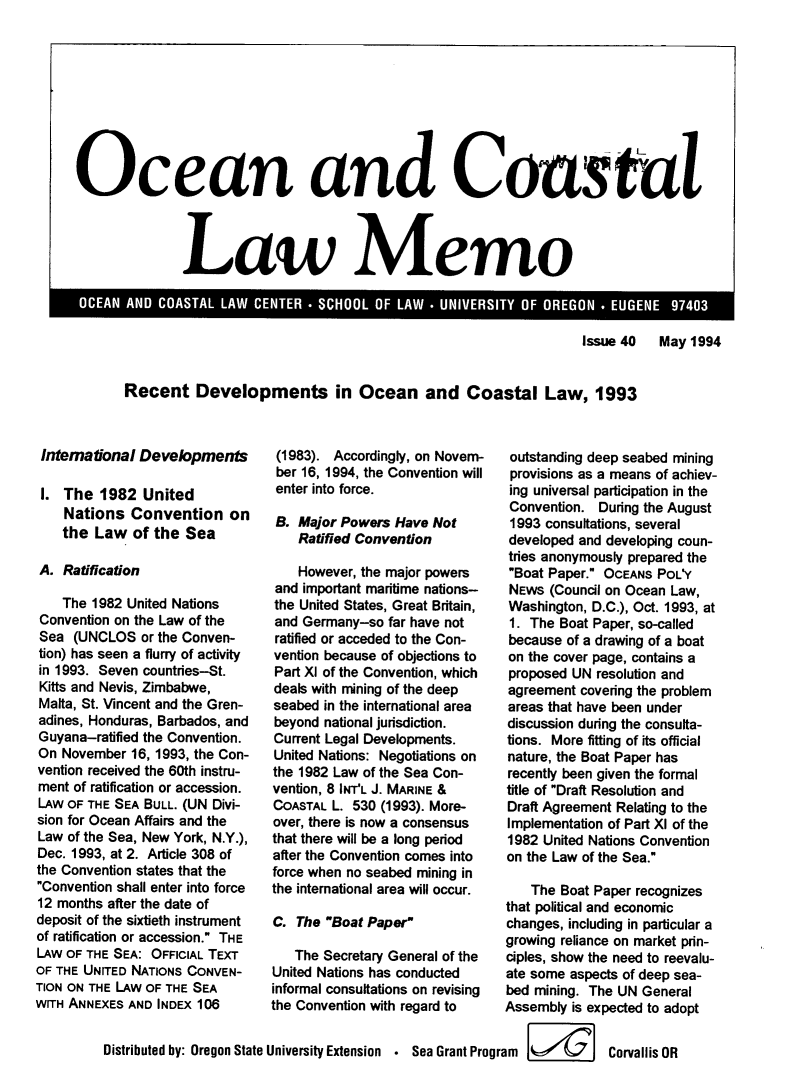 handle is hein.journals/ocoaslme40 and id is 1 raw text is: 










Ocean and Coastal




               Law Memo


Issue 40   May 1994


Recent Developments in Ocean and Coastal Law, 1993


Internatonal  Developments

I.  The  1982  United
    Nations  Convention on
    the Law  of the  Sea

 A. Ratficaton

    The 1982 United Nations
 Convention on the Law of the
 Sea (UNCLOS   or the Conven-
 tion) has seen a flurry of activity
 in 1993. Seven countries-St.
 Kitts and Nevis, Zimbabwe,
 Malta, St. Vincent and the Gren-
 adines, Honduras, Barbados, and
 Guyana-ratified the Convention.
 On November 16, 1993, the Con-
 vention received the 60th instru-
 ment of ratification or accession.
 LAW OF THE SEA BULL. (UN Divi-
 sion for Ocean Affairs and the
 Law of the Sea, New York, N.Y.),
 Dec. 1993, at 2. Article 308 of
 the Convention states that the
 Convention shall enter into force
 12 months after the date of
 deposit of the sixtieth instrument
 of ratification or accession. THE
 LAW OF THE SEA: OFFICIAL TEXT
 OF THE UNITED NATIONS CONVEN-
TION ON THE LAw OF THE SEA
WITH ANNEXES AND INDEX 106


         Distributed by: Oregon Sta


(1983).  Accordingly, on Novem-
ber 16, 1994, the Convention will
enter into force.

B.  Major Powers Have Not
    Ratfied Conventon

    However, the major powers
and important maritime nations-
the United States, Great Britain,
and Germany-so  far have not
ratified or acceded to the Con-
vention because of objections to
Part X of the Convention, which
deals with mining of the deep
seabed in the international area
beyond national jurisdiction.
Current Legal Developments.
United Nations: Negotiations on
the 1982 Law of the Sea Con-
vention, 8 INT'L J. MARINE &
COASTAL L. 530 (1993). More-
over, there is now a consensus
that there will be a long period
after the Convention comes into
force when no seabed mining in
the international area will occur.


outstanding deep seabed mining
provisions as a means of achiev-
ing universal participation in the
Convention.  During the August
1993 consultations, several
developed and developing coun-
tries anonymously prepared the
Boat Paper. OCEANS POL'Y
NEWS  (Council on Ocean Law,
Washington, D.C.), Oct. 1993, at
1. The Boat Paper, so-called
because of a drawing of a boat
on the cover page, contains a
proposed UN resolution and
agreement covering the problem
areas that have been under
discussion during the consulta-
tions. More fitting of its official
nature, the Boat Paper has
recently been given the formal
title of Draft Resolution and
Draft Agreement Relating to the
Implementation of Part XI of the
1982 United Nations Convention
on the Law of the Sea.

   The Boat Paper recognizes


                                   that political and economic
   C. The Boat Paper             changes, including in particular a
                                   growing reliance on market prin-
      The Secretary General of the ciples, show the need to reevalu-
   United Nations has conducted    ate some aspects of deep sea-
   informal consultations on revising  bed mining. The UN General
   the Convention with regard to   Assembly is expected to adopt


te University Extension   Sea Grant Program is   Corvallis OR


