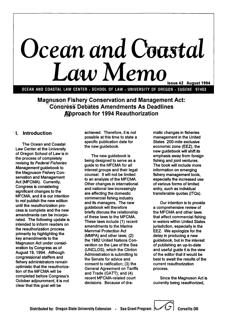 handle is hein.journals/ocoaslme42 and id is 1 raw text is: 









Ocean and Coastal



               Law Memo


Magnuson Fishery Conservation and Management Act:
    SCYonciress Debates Amendments As Deadlines
             Pproach for 1994 Reauthorization


I.  Introduction

   The Ocean  and Coastal
Law Center at the University
of Oregon School of Law is in
the process of completely
revising its Federal Fisheries
Management  guidebook to
the Magnuson Fishery Con-
servation and Management
Act (MFCMA). Currently,
Congress is considering
significant changes to the
MFCMA,  and it is our intention
to not publish the new edition
until the reauthorization pro-
cess is complete and the new
amendments  can be incorpo-
rated. The following update is
intended to inform readers on
the reauthorization process
primarily by highlighting the
key amendments  to the
Magnuson  Act under consid-
eration by Congress as of
August 19, 1994. Although
congressional staffers and
fishery administrators remain
optimistic that the reauthoriza-
tion of the MFCMA will be
completed before Congress's
October adjournment, it is not
clear that this goal will be


achieved. Therefore, it is not
possible at this time to state a
specific publication date for
the new guidebook.

   The new guidebook is
being designed to serve as a
guide to the MFCMA for all
interest groups and their legal
counsel. It will not be limited
to an analysis of the MFCMA.
Other changes in international
and national law increasingly
are affecting the domestic
commercial fishing industry
and its managers. The new
guidebook will therefore
briefly discuss the relationship
of these laws to the MFCMA.
These laws include (1) recent
amendments  to the Marine
Mammal  Protection Act
(MMPA)  and other laws; (2)
the 1982 United Nations Con-
vention on the Law of the Sea
(UNCLOS),  which the Clinton
Administration is submitting to
the Senate for advice and
consent to ratification; (3) the
General Agreement on Tariffs
and Trade (GATT); and (4)
recent MFCMA-related court
decisions. Because of dra-


matic changes in fisheries
management  in the United
States 200-mile exclusive
economic zone (EEZ), the
new guidebook will shift its
emphasis away from foreign
fishing and joint ventures.
The book will include more
information on emerging
fishery management tools,
especially the increased use
of various forms of limited
entry, such as individual
transferable quotas (ITQs).

   Our intention is to provide
a comprehensive review of
the MFCMA  and other laws
that affect commercial fishing
in waters within United States
jurisdiction, especially in the
EEZ.  We apologize for the
delay in producing a new
guidebook, but in the interest
of publishing an up-to-date
and useful guide it is the view
of the editor that it would be
best to await the results of the
current reauthorization
process.

    Since the Magnuson Act is
currently being reauthorized,


Distributed by: Oregon State University Extension * Sea Grant Program I4 1 Corvallis OR


