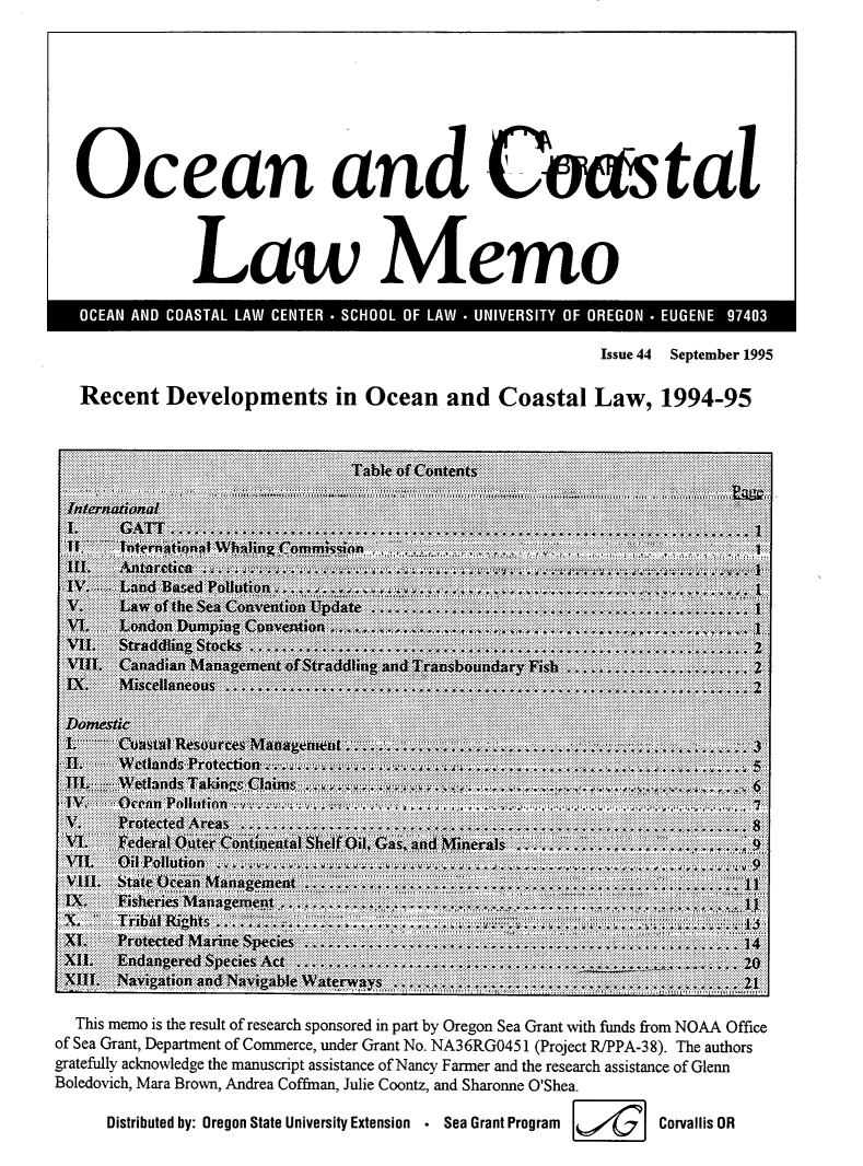handle is hein.journals/ocoaslme44 and id is 1 raw text is: 








Ocean 'and Costal



            Law Memo


                                                    Issue 44 September 1995

Recent   Developments in Ocean and Coastal Law, 1994-95


  This memo is the result of research sponsored in part by Oregon Sea Grant with funds from NOAA Office
of Sea Grant, Department of Commerce, under Grant No. NA36RGO451 (Project R/PPA-38). The authors
gratefully acknowledge the manuscript assistance of Nancy Farmer and the research assistance of Glenn
Boledovich, Mara Brown, Andrea Coffman, Julie Coontz, and Sharonne O'Shea.

     Distributed by: Oregon State University Extension . Sea Grant Program     Corvallis OR


