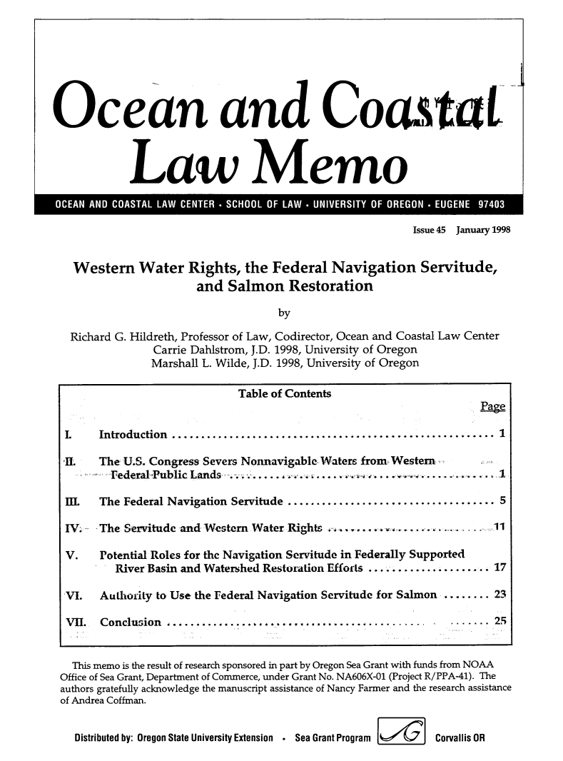 handle is hein.journals/ocoaslme45 and id is 1 raw text is: 








Ocean and Coastal



            Law Memo


Issue 45 January 1998


  Western Water Rights, the Federal Navigation Servitude,
                      and  Salmon Restoration

                                   by

  Richard G. Hildreth, Professor of Law, Codirector, Ocean and Coastal Law Center
               Carrie Dahlstrom, J.D. 1998, University of Oregon
               Marshall L. Wilde, J.D. 1998, University of Oregon

                            Table of Contents
                                                                   Page

 I.   Introduction ........................................................ 1

 II.  The U.S. Congress Severs Nonnavigable Waters from Western .
        FederalPublicLands..    .     ......              .......... .1

 IL   The Federal Navigation Servitude ........................     ........ 5

 IV.  The Servitude and Western Water Rights . ...................      .11

 V.   Potential Roles for the Navigation Servitude in Federally Supported
         River Basin and Watershed Restoration Efforts ................... 17

 VI.  Authority to Use the Federal Navigation Servitude for Salmon ........ 23

 VII. Conclusion ..........................................          ....... 25


 This memo is the result of research sponsored in part by Oregon Sea Grant with funds from NOAA
Office of Sea Grant, Department of Commerce, under Grant No. NA606X-01 (Project R/PPA-41). The
authors gratefully acknowledge the manuscript assistance of Nancy Farmer and the research assistance
of Andrea Coffman.


  Distributed by: Oregon State University Extension . Sea Grant Program  Corvallis OR


