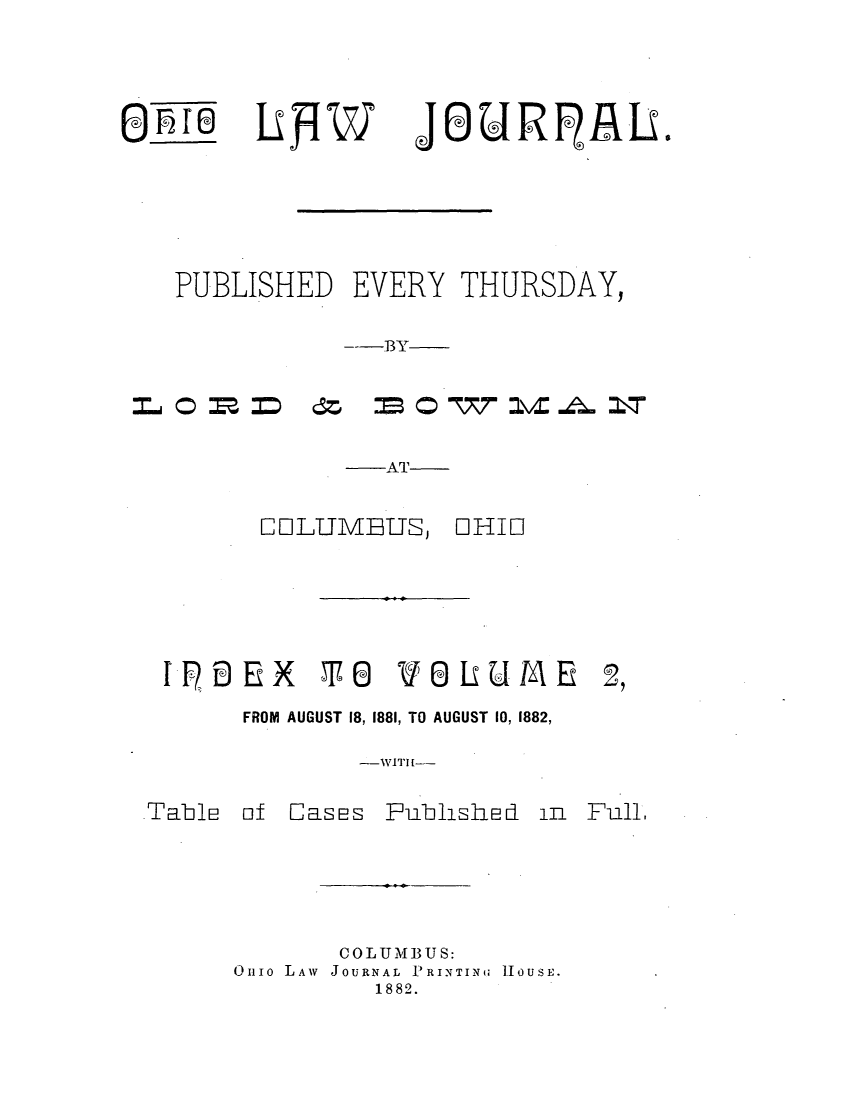 handle is hein.journals/ohilwjr3 and id is 1 raw text is: (I.rej

JOURR1I.

PUBLISHED EVERY THURSDAY,
---BY

-AT
COLUMBUS, OHIO
fI  -EX    T 0   VLUM       E
FROM AUGUST 18, 1881, TO AUGUST 10, 1882,
--WITH --

of Cases

Fublished

in Full,

COLUMBUS:
Onio LAW JOURNAL PRINTING HOUSE.
1882.

Table

LPW


