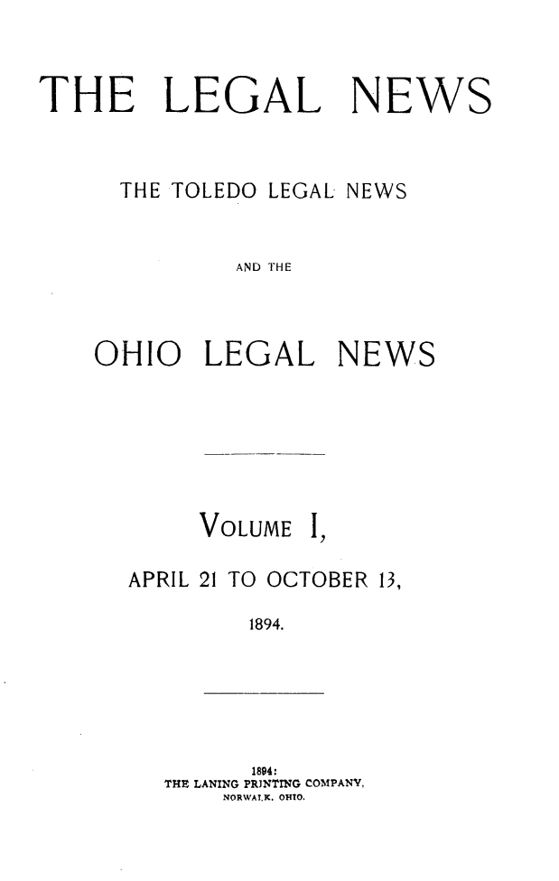 handle is hein.journals/ohiolenw1 and id is 1 raw text is: THE LEGAL NEWS
THE TOLEDO LEGAL NEWS
AND THE
OHIO LEGAL NEWS

VOLUME

I,

APRIL 21 TO OCTOBER 13,
1894.

1894:
THE LANING PRINTING COMPANY,
NORWAlK. OHTO.


