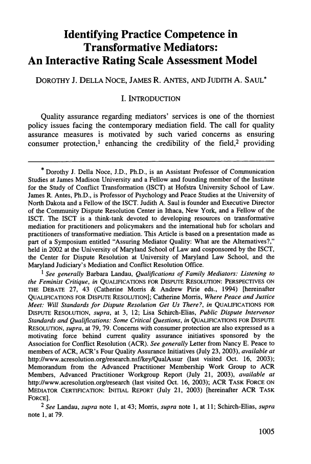 handle is hein.journals/ohjdpr19 and id is 1015 raw text is: Identifying Practice Competence in
Transformative Mediators:
An Interactive Rating Scale Assessment Model
DOROTHY J. DELLA NOCE, JAMES R. ANTES, AND JUDITH A. SAUL*
I. INTRODUCTION
Quality assurance regarding mediators' services is one of the thorniest
policy issues facing the contemporary mediation field. The call for quality
assurance measures is motivated by such varied concerns as ensuring
consumer protection,' enhancing the credibility of the field,2 providing
* Dorothy J. Della Noce, J.D., Ph.D., is an Assistant Professor of Communication
Studies at James Madison University and a Fellow and founding member of the Institute
for the Study of Conflict Transformation (ISCT) at Hofstra University School of Law.
James R. Antes, Ph.D., is Professor of Psychology and Peace Studies at the University of
North Dakota and a Fellow of the ISCT. Judith A. Saul is founder and Executive Director
of the Community Dispute Resolution Center in Ithaca, New York, and a Fellow of the
ISCT. The ISCT is a think-tank devoted to developing resources on transformative
mediation for practitioners and policymakers and the international hub for scholars and
practitioners of transformative mediation. This Article is based on a presentation made as
part of a Symposium entitled Assuring Mediator Quality: What are the Alternatives?,
held in 2002 at the University of Maryland School of Law and cosponsored by the ISCT,
the Center for Dispute Resolution at University of Maryland Law School, and the
Maryland Judiciary's Mediation and Conflict Resolution Office.
1 See generally Barbara Landau, Qualifications of Family Mediators: Listening to
the Feminist Critique, in QUALIFICATIONS FOR DISPUTE RESOLUTION: PERSPECTIVES ON
THE DEBATE 27, 43 (Catherine Morris & Andrew Pirie eds., 1994) [hereinafter
QUALIFICATIONS FOR DISPUTE RESOLUTION]; Catherine Morris, Where Peace and Justice
Meet: Will Standards for Dispute Resolution Get Us There?, in QUALIFICATIONS FOR
DISPUTE RESOLUTION, supra, at 3, 12; Lisa Schirch-Elias, Public Dispute Intervenor
Standards and Qualifications: Some Critical Questions, in QUALIFICATIONS FOR DISPUTE
RESOLUTION, supra, at 79, 79. Concerns with consumer protection are also expressed as a
motivating force behind current quality assurance initiatives sponsored by the
Association for Conflict Resolution (ACR). See generally Letter from Nancy E. Peace to
members of ACR, ACR's Four Quality Assurance Initiatives (July 23, 2003), available at
http://www.acresolution.org/research.nsf/key/QualAssur (last visited Oct. 16, 2003);
Memorandum from the Advanced Practitioner Membership Work Group to ACR
Members, Advanced Practitioner Workgroup Report (July 21, 2003), available at
http://www.acresolution.org/research (last visited Oct. 16, 2003); ACR TASK FORCE ON
MEDIATOR CERTIFICATION: INITIAL REPORT (July 21, 2003) [hereinafter ACR TASK
FORCE].
2 See Landau, supra note 1, at 43; Morris, supra note 1, at 11; Schirch-Elias, supra
note 1, at 79.

1005


