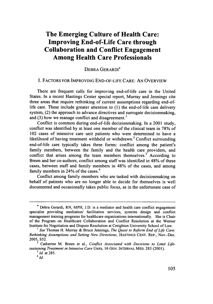 handle is hein.journals/ohjdpr23 and id is 113 raw text is: The Emerging Culture of Health Care:
Improving End-of-Life Care through
Collaboration and Conflict Engagement
Among Health Care Professionals
DEBRA GERARDI*
I. FACTORS FOR IMPROVING END-OF-LIFE CARE: AN OVERVIEW
There are frequent calls for improving end-of-life care in the United
States. In a recent Hastings Center special report, Murray and Jennings cite
three areas that require rethinking of current assumptions regarding end-of-
life care. These include greater attention to (1) the end-of-life care delivery
system, (2) the approach to advance directives and surrogate decisionmaking,
and (3) how we manage conflict and disagreement. '
Conflict is common during end-of-life decisionmaking. In a 2001 study,
conflict was identified by at least one member of the clinical team in 78% of
102 cases of intensive care unit patients who were determined to have a
likelihood of having treatment withheld or withdrawn.2 Conflict surrounding
end-of-life care typically takes three forms: conflict among the patient's
family members, between the family and the health care providers, and
conflict that arises among the team members themselves. According to
Breen and her co-authors, conflict among staff was identified in 48% of these
cases, between staff and family members in 48% of the cases, and among
family members in 24% of the cases.4
Conflict among family members who are tasked with decisionmaking on
behalf of patients who are no longer able to decide for themselves is well
documented and occasionally takes public focus, as in the unfortunate case of
* Debra Gerardi, RN, MPH, J.D. is a mediator and health care conflict engagement
specialist providing mediation/ facilitation services, systems design and conflict
management training programs for healthcare organizations internationally. She is Chair
of the Program on Healthcare Collaboration and Conflict Resolution at the Werner
Institute for Negotiation and Dispute Resolution at Creighton University School of Law.
1 See Thomas H. Murray & Bruce Jennings, The Quest to Reform End of Life Care:
Rethinking Assumptions and Setting New Directions, HASTINGS CENT. REP., Nov.-Dec.
2005, S52.
2 Catherine M. Breen et al., Conflict Associated with Decisions to Limit Life-
sustaining Treatment in Intensive Care Units, 16 GEN. INTERNAL MED. 283 (2001).
3Id. at 285.
4 id.


